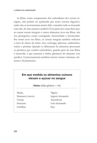 A CIÊNCIA DA LONGEVIDADE




   As ﬁbras, como componentes dos carboidratos dos cereais in-
tegrais, não podem ser quebradas por nosso sistema digestivo;
então elas se movimentam através dele e mantêm tudo se movendo
com elas, de uma maneira saudável. É em parte por causa disto que,
ao comer cereais integrais e outros alimentos ricos em ﬁbras, nós
nos protegemos contra constipação, hemorróidas e diverticulite.
Por serem ricos em ﬁbras, os cereais integrais também reduzem
o risco de câncer de cólon, reto, estômago, pâncreas, endométrio,
ovário e próstata. Quando os fabricantes de alimentos processam
os produtos que contêm carboidratos, grande parte de suas ﬁbras
é removida, o que aumenta o índice glicêmico do alimento (ver
quadro). O processamento também remove muitas vitaminas, mi-
nerais e ﬁtonutrientes.




        Em que medida os alimentos comuns
            elevam o açúcar no sangue

                     Mínimo (Índice glicêmico < 40)

   Maçãs,                               Vagens
   Damascos (secos)                     Iogurte desnatado
   Cerejas                              Amendoim
   Fettucine                            Leite desnatado
   Lentilhas                            Soja




222
 