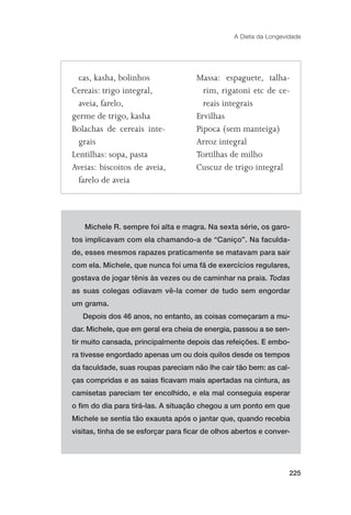 A Dieta da Longevidade




  cas, kasha, bolinhos               Massa: espaguete, talha-
Cereais: trigo integral,               rim, rigatoni etc de ce-
  aveia, farelo,                       reais integrais
germe de trigo, kasha                Ervilhas
Bolachas de cereais inte-            Pipoca (sem manteiga)
  grais                              Arroz integral
Lentilhas: sopa, pasta               Tortilhas de milho
Aveias: biscoitos de aveia,          Cuscuz de trigo integral
  farelo de aveia




   Michele R. sempre foi alta e magra. Na sexta série, os garo-
tos implicavam com ela chamando-a de “Caniço”. Na faculda-
de, esses mesmos rapazes praticamente se matavam para sair
com ela. Michele, que nunca foi uma fã de exercícios regulares,
gostava de jogar tênis às vezes ou de caminhar na praia. Todas
as suas colegas odiavam vê-la comer de tudo sem engordar
um grama.
   Depois dos 46 anos, no entanto, as coisas começaram a mu-
dar. Michele, que em geral era cheia de energia, passou a se sen-
tir muito cansada, principalmente depois das refeições. E embo-
ra tivesse engordado apenas um ou dois quilos desde os tempos
da faculdade, suas roupas pareciam não lhe cair tão bem: as cal-
ças compridas e as saias ﬁcavam mais apertadas na cintura, as
camisetas pareciam ter encolhido, e ela mal conseguia esperar
o ﬁm do dia para tirá-las. A situação chegou a um ponto em que
Michele se sentia tão exausta após o jantar que, quando recebia
visitas, tinha de se esforçar para ﬁcar de olhos abertos e conver-




                                                                   225
 