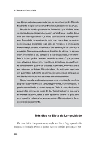 A CIÊNCIA DA LONGEVIDADE




   sar. Como atribuía essas mudanças ao envelhecimento, Michele
   ﬁnalmente me procurou no Centro de Envelhecimento da UCLA.
      Depois de uma longa conversa, ﬁcou claro que Michele esta-
   va comendo uma dieta muito rica em carboidratos – muitos deles
   com alto índice glicêmico –, e muito pouca carne e outras proteí-
   nas. Essa dieta provavelmente fazia com que a taxa de açúcar
   no seu sangue disparasse logo após as refeições, e em seguida
   baixasse rapidamente. O resultado era a sensação de cansaço e
   exaustão. Não só essas subidas e descidas da glicose no sangue
   eram prejudiciais a seu coração e à sua longevidade, como tam-
   bém a faziam ganhar peso em torno do abdome. O que, por sua
   vez, a levaria a desenvolver resistência à insulina e possivelmen-
   te apresentar um quadro de diabetes. Além disto, como sua dieta
   era pobre em proteínas, Michele talvez não estivesse ingerindo
   em quantidade suﬁciente os aminoácidos essenciais para que as
   células de seu corpo e as enzimas funcionassem bem.
      Sugeri que ela se alimentasse com uma combinação dos três
   grupos saudáveis: frutas e verduras; proteínas, carnes magras, e
   gorduras saudáveis; e cereais integrais. Tudo, é claro, dentro das
   proporções corretas ao longo do dia. Também observei que, para
   se manter saudável, forte, e com aparência jovem – e para que
   as roupas lhe caíssem bem como antes – Michele deveria fazer
   exercícios regularmente.




                      Três dias na Dieta da Longevidade

  Os benefícios comprovados de cada um dos três grupos de ali-
mentos se somam. Peixes e nozes não só contêm proteína e gor-

226
 