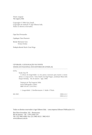 Título original
The Longevity Bible

Copyright © 2006 Gary Small.
Copyright da tradução © Agir Editora Ltda.
Todos os direitos reservados.



Capa: Raul Fernandes

Copidesque: Clara Diament

Revisão: Marianne Linz
         Soraya Araújo

Produção editorial: Paulo Cesar Veiga




CIP-BRASIL. CATALOGAÇÃO-NA-FONTE
SINDICATO NACIONAL DOS EDITORES DE LIVROS, RJ.

S595c
          Small, Gary W.
             A ciência da longevidade: os oito passos essenciais para manter a mente
          alerta e o corpo jovem / Gary Small com Gigi Vorgan ; [tradução Maria Inês
          Duque Estrada]. - Rio de Janeiro : Agir, 2008.

            Tradução de: The longevity bible
            Inclui bibliograﬁa e índice
            ISBN 978-85-220-0798-1

            1. Longevidade. 2. Envelhecimento. 3. Saúde. I. Título.

08-3907.                                                                CDD 613.2
                                                                        CDU 613.2




Todos os direitos reservados à Agir Editora Ltda. – uma empresa Ediouro Publicações S.A.
Rua Nova Jerusalém, 345 – Bonsucesso
Rio de Janeiro – RJ – CEP 21042-235
Tel.: (21) 3882-8200 Fax: (21) 3882-8212 / 3882-8313
www.ediouro.com.br
 