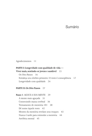 Sumário




Agradecimentos    11

PARTE I: Longevidade com qualidade de vida —
Viver mais, sentindo-se jovem e saudável 13
   Os Oito Passos 16
   Fortaleça seu cérebro primeiro: O resto é conseqüência   17
   Longevidade com qualidade 24

PARTE II: Os Oito Passos 27

Passo 1: AGUCE A SUA MENTE 29
   A mente mais aguçada 31
   Construindo massa cerebral 36
   Treinamento de memória 101 38
   Dê nome àquele rosto 42
   Mestres da memória revelam seus truques 43
   Nunca é tarde para estimular a memória 44
   Aeróbica mental 45
 