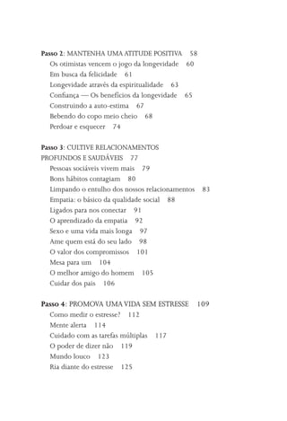 Passo 2: MANTENHA UMA ATITUDE POSITIVA 58
   Os otimistas vencem o jogo da longevidade 60
   Em busca da felicidade 61
   Longevidade através da espiritualidade 63
   Conﬁança –– Os benefícios da longevidade 65
   Construindo a auto-estima 67
   Bebendo do copo meio cheio 68
   Perdoar e esquecer 74

Passo 3: CULTIVE RELACIONAMENTOS
PROFUNDOS E SAUDÁVEIS 77
   Pessoas sociáveis vivem mais 79
   Bons hábitos contagiam 80
   Limpando o entulho dos nossos relacionamentos   83
   Empatia: o básico da qualidade social 88
   Ligados para nos conectar 91
   O aprendizado da empatia 92
   Sexo e uma vida mais longa 97
   Ame quem está do seu lado 98
   O valor dos compromissos 101
   Mesa para um 104
   O melhor amigo do homem 105
   Cuidar dos pais 106

Passo 4: PROMOVA UMA VIDA SEM ESTRESSE 109
  Como medir o estresse? 112
  Mente alerta 114
  Cuidado com as tarefas múltiplas   117
  O poder de dizer não 119
  Mundo louco 123
  Ria diante do estresse 125
 