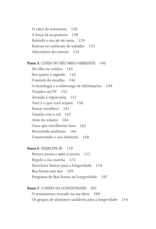 O valor do travesseiro 126
  A força da acupuntura 128
  Fazendo o seu pé-de-meia 129
  Estresse no ambiente de trabalho 132
  Adversários do estresse 135

Passo 5: CUIDE DO SEU MEIO AMBIENTE 140
   De olho na estética 142
   Seu quarto é sagrado 143
   Controle do entulho 146
   A tecnologia e a sobrecarga de informações 149
   Viciados em TV 155
   Atenção à ergonomia 157
   Você é o que você respira 158
   Fumar envelhece 161
   Cautela com o sol 162
   Atrás do volante 164
   Casas que envelhecem bem 165
   Prevenindo acidentes 166
   Conservando o seu ambiente 168

Passo 6: EXERCITE-SE 170
   Parecer jovem e sentir-se jovem 172
   Regule a sua marcha 173
   Exercícios básicos para a longevidade 174
   Boa forma sem dor 185
   Programa de Boa Forma na Longevidade 187

Passo 7: A DIETA DA LONGEVIDADE 207
   O treinamento cruzado na sua dieta 209
   Os grupos de alimentos saudáveis para a longevidade   214
 