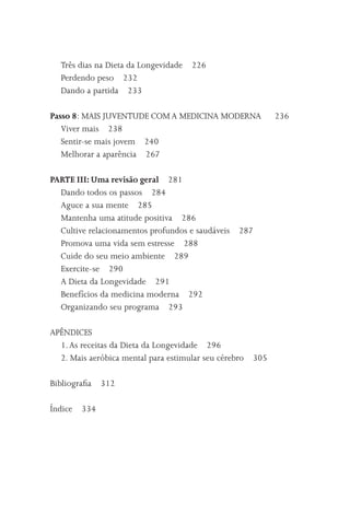 Três dias na Dieta da Longevidade   226
  Perdendo peso 232
  Dando a partida 233

Passo 8: MAIS JUVENTUDE COM A MEDICINA MODERNA               236
   Viver mais 238
   Sentir-se mais jovem 240
   Melhorar a aparência 267

PARTE III: Uma revisão geral 281
  Dando todos os passos 284
  Aguce a sua mente 285
  Mantenha uma atitude positiva 286
  Cultive relacionamentos profundos e saudáveis   287
  Promova uma vida sem estresse 288
  Cuide do seu meio ambiente 289
  Exercite-se 290
  A Dieta da Longevidade 291
  Benefícios da medicina moderna 292
  Organizando seu programa 293

APÊNDICES
  1. As receitas da Dieta da Longevidade 296
  2. Mais aeróbica mental para estimular seu cérebro   305

Bibliograﬁa 312

Índice   334
 