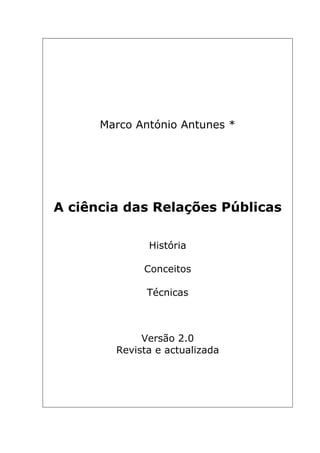 Marco António Antunes *




A ciência das Relações Públicas

              História

             Conceitos

              Técnicas



             Versão 2.0
        Revista e actualizada
 