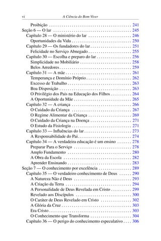 vi A Ciência do Bom Viver
Proibição . . . . . . . . . . . . . . . . . . . . . . . . . . . . . . . . . . . . . . . . 241
Seção 6 — O lar . . . . . . . . . . . . . . . . . . . . . . . . . . . . . . . . . . . . . . 245
Capítulo 28 — O ministério do lar . . . . . . . . . . . . . . . . . . . . . 246
Oportunidades da Vida . . . . . . . . . . . . . . . . . . . . . . . . . . . . . 250
Capítulo 29 — Os fundadores do lar . . . . . . . . . . . . . . . . . . . . 251
Felicidade no Serviço Abnegado . . . . . . . . . . . . . . . . . . . . . 255
Capítulo 30 — Escolha e preparo do lar . . . . . . . . . . . . . . . . . 256
Simplicidade no Mobiliário . . . . . . . . . . . . . . . . . . . . . . . . . 258
Belos Arredores. . . . . . . . . . . . . . . . . . . . . . . . . . . . . . . . . . . 259
Capítulo 31 — A mãe . . . . . . . . . . . . . . . . . . . . . . . . . . . . . . . . 261
Temperança e Domínio Próprio . . . . . . . . . . . . . . . . . . . . . . 262
Excesso de Trabalho . . . . . . . . . . . . . . . . . . . . . . . . . . . . . . . 263
Boa Disposição . . . . . . . . . . . . . . . . . . . . . . . . . . . . . . . . . . . 263
O Privilégio dos Pais na Educação dos Filhos . . . . . . . . . . 264
A Oportunidade da Mãe . . . . . . . . . . . . . . . . . . . . . . . . . . . . 265
Capítulo 32 — A criança . . . . . . . . . . . . . . . . . . . . . . . . . . . . . 266
O Cuidado da Criança . . . . . . . . . . . . . . . . . . . . . . . . . . . . . 267
O Regime Alimentar da Criança . . . . . . . . . . . . . . . . . . . . . 269
O Cuidado da Criança na Doença . . . . . . . . . . . . . . . . . . . . 271
O Estudo da Fisiologia . . . . . . . . . . . . . . . . . . . . . . . . . . . . . 271
Capítulo 33 — Influências do lar . . . . . . . . . . . . . . . . . . . . . . . 273
A Responsabilidade do Pai. . . . . . . . . . . . . . . . . . . . . . . . . . 274
Capítulo 34 — A verdadeira educação é um ensino . . . . . . . 278
Preparar Para o Serviço . . . . . . . . . . . . . . . . . . . . . . . . . . . . 278
Amplo Fundamento . . . . . . . . . . . . . . . . . . . . . . . . . . . . . . . 280
A Obra da Escola . . . . . . . . . . . . . . . . . . . . . . . . . . . . . . . . . 282
Aprender Ensinando . . . . . . . . . . . . . . . . . . . . . . . . . . . . . . . 283
Seção 7 — O conhecimento por excelência . . . . . . . . . . . . . . . . 289
Capítulo 35 — O verdadeiro conhecimento de Deus . . . . . . 290
A Natureza Não é Deus . . . . . . . . . . . . . . . . . . . . . . . . . . . . 293
A Criação da Terra . . . . . . . . . . . . . . . . . . . . . . . . . . . . . . . . 294
A Personalidade de Deus Revelada em Cristo . . . . . . . . . . 299
Revelado aos Discípulos . . . . . . . . . . . . . . . . . . . . . . . . . . . 300
O Caráter de Deus Revelado em Cristo . . . . . . . . . . . . . . . 302
A Glória da Cruz . . . . . . . . . . . . . . . . . . . . . . . . . . . . . . . . . . 303
Era Cristo . . . . . . . . . . . . . . . . . . . . . . . . . . . . . . . . . . . . . . . . 303
O Conhecimento que Transforma . . . . . . . . . . . . . . . . . . . . 304
Capítulo 36 — O perigo do conhecimento especulativo . . . . 306
 