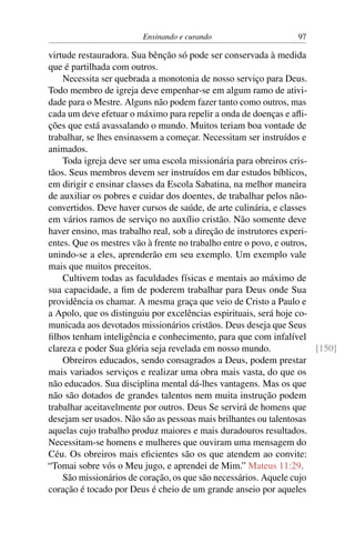 Ensinando e curando 97
virtude restauradora. Sua bênção só pode ser conservada à medida
que é partilhada com outros.
Necessita ser quebrada a monotonia de nosso serviço para Deus.
Todo membro de igreja deve empenhar-se em algum ramo de ativi-
dade para o Mestre. Alguns não podem fazer tanto como outros, mas
cada um deve efetuar o máximo para repelir a onda de doenças e afli-
ções que está avassalando o mundo. Muitos teriam boa vontade de
trabalhar, se lhes ensinassem a começar. Necessitam ser instruídos e
animados.
Toda igreja deve ser uma escola missionária para obreiros cris-
tãos. Seus membros devem ser instruídos em dar estudos bíblicos,
em dirigir e ensinar classes da Escola Sabatina, na melhor maneira
de auxiliar os pobres e cuidar dos doentes, de trabalhar pelos não-
convertidos. Deve haver cursos de saúde, de arte culinária, e classes
em vários ramos de serviço no auxílio cristão. Não somente deve
haver ensino, mas trabalho real, sob a direção de instrutores experi-
entes. Que os mestres vão à frente no trabalho entre o povo, e outros,
unindo-se a eles, aprenderão em seu exemplo. Um exemplo vale
mais que muitos preceitos.
Cultivem todas as faculdades físicas e mentais ao máximo de
sua capacidade, a fim de poderem trabalhar para Deus onde Sua
providência os chamar. A mesma graça que veio de Cristo a Paulo e
a Apolo, que os distinguiu por excelências espirituais, será hoje co-
municada aos devotados missionários cristãos. Deus deseja que Seus
filhos tenham inteligência e conhecimento, para que com infalível
clareza e poder Sua glória seja revelada em nosso mundo. [150]
Obreiros educados, sendo consagrados a Deus, podem prestar
mais variados serviços e realizar uma obra mais vasta, do que os
não educados. Sua disciplina mental dá-lhes vantagens. Mas os que
não são dotados de grandes talentos nem muita instrução podem
trabalhar aceitavelmente por outros. Deus Se servirá de homens que
desejam ser usados. Não são as pessoas mais brilhantes ou talentosas
aquelas cujo trabalho produz maiores e mais duradouros resultados.
Necessitam-se homens e mulheres que ouviram uma mensagem do
Céu. Os obreiros mais eficientes são os que atendem ao convite:
“Tomai sobre vós o Meu jugo, e aprendei de Mim.” Mateus 11:29.
São missionários de coração, os que são necessários. Aquele cujo
coração é tocado por Deus é cheio de um grande anseio por aqueles
 