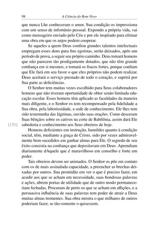 98 A Ciência do Bom Viver
que nunca Lhe conheceram o amor. Sua condição os impressiona
com um senso de infortúnio pessoal. Expondo a própria vida, vai
como mensageiro enviado pelo Céu e por ele inspirado para efetuar
uma obra em que os anjos podem cooperar.
Se aqueles a quem Deus confiou grandes talentos intelectuais
empregam esses dons para fins egoístas, serão deixados, após um
período de prova, a seguir seu próprio caminho. Deus tomará homens
que não parecem tão prodigamente dotados, que não têm grande
confiança em si mesmos, e tornará os fracos fortes, porque confiam
que Ele fará em seu favor o que eles próprios não podem realizar.
Deus aceitará o serviço prestado de todo o coração, e suprirá por
Sua parte as deficiências.
O Senhor tem muitas vezes escolhido para Seus colaboradores
homens que não tiveram oportunidade de obter senão limitada edu-
cação escolar. Esses homens têm aplicado as faculdades da maneira
mais diligente, e o Senhor os tem recompensado pela fidelidade a
Sua obra, pela laboriosidade, a sede de conhecimento. Ele lhes tem
sido testemunha das lágrimas, ouvido suas orações. Como desceram
Suas bênçãos sobre os cativos na corte de Babilônia, assim dará Ele
sabedoria e conhecimento aos Seus obreiros de hoje.
[151]
Homens deficientes em instrução, humildes quanto à condição
social, têm, mediante a graça de Cristo, sido por vezes admiravel-
mente bem-sucedidos em ganhar almas para Ele. O segredo de seu
êxito consistia na confiança que depositavam em Deus. Aprendiam
diariamente dAquele que é maravilhoso em conselho e forte em
poder.
Tais obreiros devem ser animados. O Senhor os põe em contato
com os de mais assinalada capacidade, a preencher as brechas dei-
xadas por outros. Sua prontidão em ver o que é preciso fazer, em
acudir aos que se acham em necessidade, suas bondosas palavras
e ações, abrem portas de utilidade que de outro modo permanece-
riam fechadas. Procuram de perto os que se acham em aflições, e a
persuasiva influência de suas palavras tem poder de atrair a Deus
muitas almas trementes. Sua obra mostra o que milhares de outros
poderiam fazer, se tão-somente o quisessem.
 