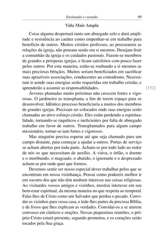 Ensinando e curando 99
Vida Mais Ampla
Coisa alguma despertará tanto um abnegado zelo e dará ampli-
tude e resistência ao caráter como empenhar-se em trabalho para
benefício de outros. Muitos cristãos professos, ao procurarem as
relações da igreja, não pensam senão em si mesmos. Desejam fruir
a comunhão da igreja e os cuidados pastorais. Fazem-se membros
de grandes e prósperas igrejas, e ficam satisfeitos com pouco fazer
pelos outros. Por esta maneira, estão-se roubando a si mesmos as
mais preciosas bênçãos. Muitos seriam beneficiados em sacrificar
suas aprazíveis associações, conducentes ao comodismo. Necessi-
tam ir aonde suas energias serão requeridas em trabalho cristão, e
aprenderão a assumir as responsabilidades. [152]
Árvores plantadas muito próximas não crescem fortes e vigo-
rosas. O jardineiro as transplanta, a fim de terem espaço para se
desenvolver. Idêntico processo beneficiaria a muitos dos membros
de grandes igrejas. Precisam ser colocados onde suas energias serão
chamadas ao ativo esforço cristão. Eles estão perdendo a espiritua-
lidade, tornando-se raquíticos e ineficientes por falta de abnegado
trabalho em favor de outros. Transplantados para algum campo
missionário, tornar-se-iam fortes e vigorosos.
Mas ninguém precisa esperar até que seja chamado para um
campo distante, para começar a ajudar a outros. Portas de serviço
se acham abertas por toda parte. Acham-se por todo lado ao redor
de nós os que necessitam de auxílio. A viúva, o órfão, o doente
e o moribundo, o magoado, o abatido, o ignorante e o desprezado
acham-se por onde quer que formos.
Devemos sentir ser nosso especial dever trabalhar pelos que se
encontram em nossa vizinhança. Pensai como podereis melhor ir
em socorro dos que não têm nenhum interesse nas coisas religiosas.
Ao visitardes vossos amigos e vizinhos, mostrai interesse em seu
bem-estar espiritual, da mesma maneira no que respeita ao temporal.
Falai-lhes de Cristo como um Salvador que perdoa o pecado. Convi-
dai os vizinhos para vossa casa, e lede-lhes partes da preciosa Bíblia,
e de livros que lhes explicam as verdades. Convidai-os a se unirem
convosco em cânticos e orações. Nessas pequeninas reuniões, o pró-
prio Cristo estará presente, segundo prometeu, e os corações serão
tocados pela Sua graça.
 