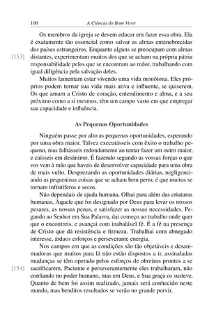 100 A Ciência do Bom Viver
Os membros da igreja se devem educar em fazer essa obra. Ela
é exatamente tão essencial como salvar as almas entenebrecidas
dos países estrangeiros. Enquanto alguns se preocupam com almas
distantes, experimentam muitos dos que se acham na própria pátria
[153]
responsabilidade pelos que se encontram ao redor, trabalhando com
igual diligência pela salvação deles.
Muitos lamentam estar vivendo uma vida monótona. Eles pró-
prios podem tornar sua vida mais ativa e influente, se quiserem.
Os que amam a Cristo de coração, entendimento e alma, e a seu
próximo como a si mesmos, têm um campo vasto em que empregar
sua capacidade e influência.
As Pequenas Oportunidades
Ninguém passe por alto as pequenas oportunidades, esperando
por uma obra maior. Talvez executásseis com êxito o trabalho pe-
queno, mas falhásseis redondamente ao tentar fazer um outro maior,
e caísseis em desânimo. É fazendo segundo as vossas forças o que
vos vem à mão que haveis de desenvolver capacidade para uma obra
de mais vulto. Desprezando as oportunidades diárias, negligenci-
ando as pequeninas coisas que se acham bem perto, é que muitos se
tornam infrutíferos e secos.
Não dependais de ajuda humana. Olhai para além das criaturas
humanas, Àquele que foi designado por Deus para levar os nossos
pesares, as nossas penas, e satisfazer as nossas necessidades. Pe-
gando ao Senhor em Sua Palavra, dai começo ao trabalho onde quer
que o encontreis, e avançai com inabalável fé. É a fé na presença
de Cristo que dá resistência e firmeza. Trabalhai com abnegado
interesse, árduos esforços e perseverante energia.
Nos campos em que as condições são tão objetáveis e desani-
madoras que muitos para lá não estão dispostos a ir, assinaladas
mudanças se têm operado pelos esforços de obreiros prontos a se
sacrificarem. Paciente e perseverantemente eles trabalharam, não
[154]
confiando no poder humano, mas em Deus, e Sua graça os susteve.
Quanto de bem foi assim realizado, jamais será conhecido neste
mundo, mas benditos resultados se verão no grande porvir.
 