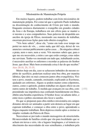 Ensinando e curando 101
Missionários de Manutenção Própria
Em muitos lugares, podem trabalhar com êxito missionários de
manutenção própria. Foi como tal que o apóstolo Paulo trabalhou
na disseminação do conhecimento de Cristo por todo o mundo.
Enquanto ensinava diariamente o evangelho em grandes cidades
da Ásia e da Europa, trabalhava em um ofício para se manter a
si mesmo e a seus companheiros. Suas palavras de despedida aos
anciãos da igreja de Éfeso, mostrando sua maneira de trabalhar,
encerram preciosas lições para todo obreiro evangélico.
“Vós bem sabeis”, disse ele, “como em todo esse tempo me
portei no meio de vós, ... como nada, que útil seja, deixei de vos
anunciar e ensinar publicamente e pelas casas. ... De ninguém cobicei
a prata, nem o ouro, nem a veste. Vós mesmos sabeis que, para o
que me era necessário, a mim e aos que estão comigo, estas mãos
me serviram. Tenho-vos mostrado em tudo que, trabalhando assim,
é necessário auxiliar os enfermos e recordar as palavras do Senhor
Jesus, que disse: Mais bem-aventurada coisa é dar do que receber.”
Atos 20:18, 20, 33-35.
Muitos hoje em dia, caso se achassem imbuídos do mesmo es-
pírito de sacrifício, poderiam realizar uma boa obra, por maneira
idêntica. Que dois ou mais comecem juntos obra evangelística. Visi-
tem o povo, orando, cantando, ensinando, explicando as Escrituras,
ajudando aos enfermos. Alguns se podem manter como colportores,
outros, como o apóstolo, podem trabalhar em algum ofício ou em
outros ramos de trabalho. À medida que avançam em sua obra, com- [155]
preendendo sua impotência mas confiando humildemente em Deus,
obtêm uma bendita experiência. O Senhor Jesus vai adiante deles, e
entre ricos e pobres encontram eles favor e auxílio.
Os que se preparam para obra médico-missionária em campos
distantes devem ser animados a partir sem demora ao lugar em que
esperam trabalhar, e começar a obra entre o povo, aprendendo a
língua enquanto trabalham. Bem depressa estarão aptos a ensinar as
simples verdades da Palavra de Deus.
Necessitam-se por todo o mundo mensageiros de misericórdia.
Há necessidade de famílias cristãs que vão para localidades que se
acham em trevas e erro, vão a lugares longínquos, e aí tomem co-
nhecimento das necessidades de seus semelhantes, e trabalhem pela
 