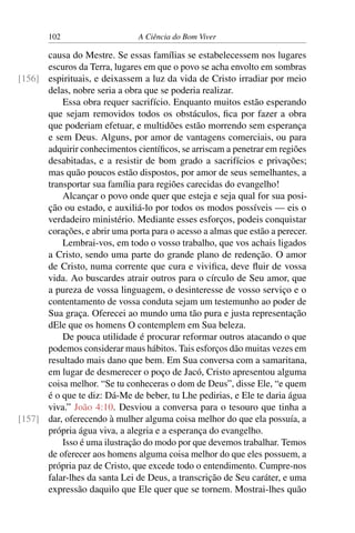 102 A Ciência do Bom Viver
causa do Mestre. Se essas famílias se estabelecessem nos lugares
escuros da Terra, lugares em que o povo se acha envolto em sombras
espirituais, e deixassem a luz da vida de Cristo irradiar por meio
[156]
delas, nobre seria a obra que se poderia realizar.
Essa obra requer sacrifício. Enquanto muitos estão esperando
que sejam removidos todos os obstáculos, fica por fazer a obra
que poderiam efetuar, e multidões estão morrendo sem esperança
e sem Deus. Alguns, por amor de vantagens comerciais, ou para
adquirir conhecimentos científicos, se arriscam a penetrar em regiões
desabitadas, e a resistir de bom grado a sacrifícios e privações;
mas quão poucos estão dispostos, por amor de seus semelhantes, a
transportar sua família para regiões carecidas do evangelho!
Alcançar o povo onde quer que esteja e seja qual for sua posi-
ção ou estado, e auxiliá-lo por todos os modos possíveis — eis o
verdadeiro ministério. Mediante esses esforços, podeis conquistar
corações, e abrir uma porta para o acesso a almas que estão a perecer.
Lembrai-vos, em todo o vosso trabalho, que vos achais ligados
a Cristo, sendo uma parte do grande plano de redenção. O amor
de Cristo, numa corrente que cura e vivifica, deve fluir de vossa
vida. Ao buscardes atrair outros para o círculo de Seu amor, que
a pureza de vossa linguagem, o desinteresse de vosso serviço e o
contentamento de vossa conduta sejam um testemunho ao poder de
Sua graça. Oferecei ao mundo uma tão pura e justa representação
dEle que os homens O contemplem em Sua beleza.
De pouca utilidade é procurar reformar outros atacando o que
podemos considerar maus hábitos. Tais esforços dão muitas vezes em
resultado mais dano que bem. Em Sua conversa com a samaritana,
em lugar de desmerecer o poço de Jacó, Cristo apresentou alguma
coisa melhor. “Se tu conheceras o dom de Deus”, disse Ele, “e quem
é o que te diz: Dá-Me de beber, tu Lhe pedirias, e Ele te daria água
viva.” João 4:10. Desviou a conversa para o tesouro que tinha a
dar, oferecendo à mulher alguma coisa melhor do que ela possuía, a
[157]
própria água viva, a alegria e a esperança do evangelho.
Isso é uma ilustração do modo por que devemos trabalhar. Temos
de oferecer aos homens alguma coisa melhor do que eles possuem, a
própria paz de Cristo, que excede todo o entendimento. Cumpre-nos
falar-lhes da santa Lei de Deus, a transcrição de Seu caráter, e uma
expressão daquilo que Ele quer que se tornem. Mostrai-lhes quão
 