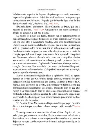 Ensinando e curando 103
infinitamente superior às fugazes alegrias e prazeres do mundo é a
imperecível glória celeste. Falai-lhes da liberdade e do repouso que
se encontram no Salvador. “Aquele que beber da água que Eu lhe
der nunca terá sede”, declarou Ele. João 4:14.
Exaltai a Jesus, clamando: “Eis o Cordeiro de Deus, que tira o
pecado do mundo.” João 1:29. Unicamente Ele pode satisfazer o
anseio do coração, e dar paz à alma.
De todos os povos da Terra, deviam ser os reformadores os
mais abnegados, os mais bondosos, os mais corteses. Dever-se-ia
ver em seus atos a verdadeira bondade dos atos desinteressados.
O obreiro que manifesta falta de cortesia, que mostra impaciência
ante a ignorância dos outros ou por se acharem extraviados, que
fala bruscamente ou procede sem reflexão, pode cerrar a porta de
corações por tal maneira que nunca mais lhes seja dado conquistá-
los. Como o orvalho e a chuva branda caem nas ressequidas plantas,
assim deixai cair suavemente as palavras quando procurais desviar
os homens de seus erros. O plano de Deus é conquistar primeiro o
coração. Devemos falar a verdade com amor, confiando nEle quanto
ao poder para a reforma da vida. O Espírito Santo aplicará ao coração
a palavra proferida com amor.
Somos naturalmente egocêntricos e opiniosos. Mas, ao apren-
dermos as lições que Cristo nos deseja ensinar, tornamo-nos par-
ticipantes de Sua natureza; daí em diante, vivemos a Sua vida. O
maravilhoso exemplo de Cristo, a incomparável ternura com que
compreendia os sentimentos dos outros, chorando com os que cho-
ravam e Se regozijando com os que se regozijavam, deve exercer [158]
profunda influência sobre o caráter de todos quantos O seguem em
sinceridade. Mediante palavras e atos bondosos, procurarão facilitar
o trilho aos pés cansados.
“O Senhor Jeová Me deu uma língua erudita, para que Eu saiba
dizer, a seu tempo, uma boa palavra ao que está cansado.” Isaías
50:4.
Todos quantos nos cercam são almas aflitas. Aqui e ali, por
toda parte, podemos encontrá-las. Procuremos esses sofredores e
demos-lhes uma palavra a seu tempo para lhes confortar o coração.
Sejamos sempre condutos por onde fluam as refrigerantes águas da
compaixão.
 