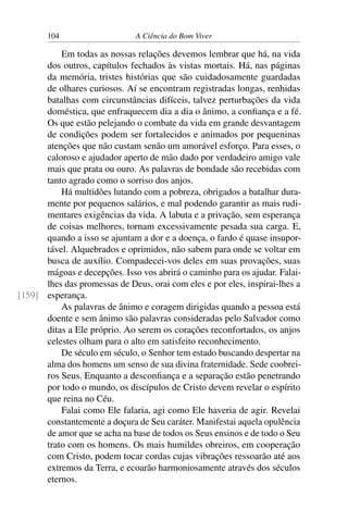 104 A Ciência do Bom Viver
Em todas as nossas relações devemos lembrar que há, na vida
dos outros, capítulos fechados às vistas mortais. Há, nas páginas
da memória, tristes histórias que são cuidadosamente guardadas
de olhares curiosos. Aí se encontram registradas longas, renhidas
batalhas com circunstâncias difíceis, talvez perturbações da vida
doméstica, que enfraquecem dia a dia o ânimo, a confiança e a fé.
Os que estão pelejando o combate da vida em grande desvantagem
de condições podem ser fortalecidos e animados por pequeninas
atenções que não custam senão um amorável esforço. Para esses, o
caloroso e ajudador aperto de mão dado por verdadeiro amigo vale
mais que prata ou ouro. As palavras de bondade são recebidas com
tanto agrado como o sorriso dos anjos.
Há multidões lutando com a pobreza, obrigados a batalhar dura-
mente por pequenos salários, e mal podendo garantir as mais rudi-
mentares exigências da vida. A labuta e a privação, sem esperança
de coisas melhores, tornam excessivamente pesada sua carga. E,
quando a isso se ajuntam a dor e a doença, o fardo é quase insupor-
tável. Alquebrados e oprimidos, não sabem para onde se voltar em
busca de auxílio. Compadecei-vos deles em suas provações, suas
mágoas e decepções. Isso vos abrirá o caminho para os ajudar. Falai-
lhes das promessas de Deus, orai com eles e por eles, inspirai-lhes a
esperança.
[159]
As palavras de ânimo e coragem dirigidas quando a pessoa está
doente e sem ânimo são palavras consideradas pelo Salvador como
ditas a Ele próprio. Ao serem os corações reconfortados, os anjos
celestes olham para o alto em satisfeito reconhecimento.
De século em século, o Senhor tem estado buscando despertar na
alma dos homens um senso de sua divina fraternidade. Sede coobrei-
ros Seus. Enquanto a desconfiança e a separação estão penetrando
por todo o mundo, os discípulos de Cristo devem revelar o espírito
que reina no Céu.
Falai como Ele falaria, agi como Ele haveria de agir. Revelai
constantemente a doçura de Seu caráter. Manifestai aquela opulência
de amor que se acha na base de todos os Seus ensinos e de todo o Seu
trato com os homens. Os mais humildes obreiros, em cooperação
com Cristo, podem tocar cordas cujas vibrações ressoarão até aos
extremos da Terra, e ecoarão harmoniosamente através dos séculos
eternos.
 
