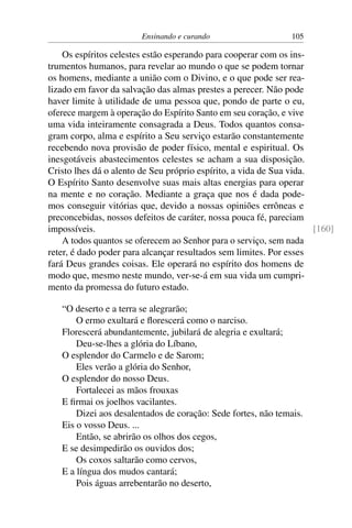 Ensinando e curando 105
Os espíritos celestes estão esperando para cooperar com os ins-
trumentos humanos, para revelar ao mundo o que se podem tornar
os homens, mediante a união com o Divino, e o que pode ser rea-
lizado em favor da salvação das almas prestes a perecer. Não pode
haver limite à utilidade de uma pessoa que, pondo de parte o eu,
oferece margem à operação do Espírito Santo em seu coração, e vive
uma vida inteiramente consagrada a Deus. Todos quantos consa-
gram corpo, alma e espírito a Seu serviço estarão constantemente
recebendo nova provisão de poder físico, mental e espiritual. Os
inesgotáveis abastecimentos celestes se acham a sua disposição.
Cristo lhes dá o alento de Seu próprio espírito, a vida de Sua vida.
O Espírito Santo desenvolve suas mais altas energias para operar
na mente e no coração. Mediante a graça que nos é dada pode-
mos conseguir vitórias que, devido a nossas opiniões errôneas e
preconcebidas, nossos defeitos de caráter, nossa pouca fé, pareciam
impossíveis. [160]
A todos quantos se oferecem ao Senhor para o serviço, sem nada
reter, é dado poder para alcançar resultados sem limites. Por esses
fará Deus grandes coisas. Ele operará no espírito dos homens de
modo que, mesmo neste mundo, ver-se-á em sua vida um cumpri-
mento da promessa do futuro estado.
“O deserto e a terra se alegrarão;
O ermo exultará e florescerá como o narciso.
Florescerá abundantemente, jubilará de alegria e exultará;
Deu-se-lhes a glória do Líbano,
O esplendor do Carmelo e de Sarom;
Eles verão a glória do Senhor,
O esplendor do nosso Deus.
Fortalecei as mãos frouxas
E firmai os joelhos vacilantes.
Dizei aos desalentados de coração: Sede fortes, não temais.
Eis o vosso Deus. ...
Então, se abrirão os olhos dos cegos,
E se desimpedirão os ouvidos dos;
Os coxos saltarão como cervos,
E a língua dos mudos cantará;
Pois águas arrebentarão no deserto,
 