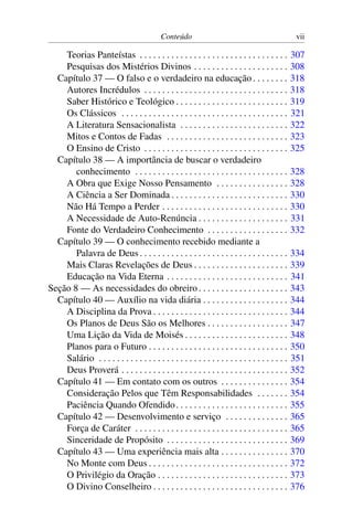 Conteúdo vii
Teorias Panteístas . . . . . . . . . . . . . . . . . . . . . . . . . . . . . . . . . 307
Pesquisas dos Mistérios Divinos . . . . . . . . . . . . . . . . . . . . . 308
Capítulo 37 — O falso e o verdadeiro na educação . . . . . . . . 318
Autores Incrédulos . . . . . . . . . . . . . . . . . . . . . . . . . . . . . . . . 318
Saber Histórico e Teológico . . . . . . . . . . . . . . . . . . . . . . . . . 319
Os Clássicos . . . . . . . . . . . . . . . . . . . . . . . . . . . . . . . . . . . . . 321
A Literatura Sensacionalista . . . . . . . . . . . . . . . . . . . . . . . . 322
Mitos e Contos de Fadas . . . . . . . . . . . . . . . . . . . . . . . . . . . 323
O Ensino de Cristo . . . . . . . . . . . . . . . . . . . . . . . . . . . . . . . . 325
Capítulo 38 — A importância de buscar o verdadeiro
conhecimento . . . . . . . . . . . . . . . . . . . . . . . . . . . . . . . . . . 328
A Obra que Exige Nosso Pensamento . . . . . . . . . . . . . . . . 328
A Ciência a Ser Dominada . . . . . . . . . . . . . . . . . . . . . . . . . . 330
Não Há Tempo a Perder . . . . . . . . . . . . . . . . . . . . . . . . . . . . 330
A Necessidade de Auto-Renúncia . . . . . . . . . . . . . . . . . . . . 331
Fonte do Verdadeiro Conhecimento . . . . . . . . . . . . . . . . . . 332
Capítulo 39 — O conhecimento recebido mediante a
Palavra de Deus . . . . . . . . . . . . . . . . . . . . . . . . . . . . . . . . . 334
Mais Claras Revelações de Deus . . . . . . . . . . . . . . . . . . . . . 339
Educação na Vida Eterna . . . . . . . . . . . . . . . . . . . . . . . . . . . 341
Seção 8 — As necessidades do obreiro. . . . . . . . . . . . . . . . . . . . 343
Capítulo 40 — Auxílio na vida diária . . . . . . . . . . . . . . . . . . . 344
A Disciplina da Prova . . . . . . . . . . . . . . . . . . . . . . . . . . . . . . 344
Os Planos de Deus São os Melhores . . . . . . . . . . . . . . . . . . 347
Uma Lição da Vida de Moisés . . . . . . . . . . . . . . . . . . . . . . . 348
Planos para o Futuro . . . . . . . . . . . . . . . . . . . . . . . . . . . . . . . 350
Salário . . . . . . . . . . . . . . . . . . . . . . . . . . . . . . . . . . . . . . . . . . 351
Deus Proverá . . . . . . . . . . . . . . . . . . . . . . . . . . . . . . . . . . . . . 352
Capítulo 41 — Em contato com os outros . . . . . . . . . . . . . . . 354
Consideração Pelos que Têm Responsabilidades . . . . . . . 354
Paciência Quando Ofendido. . . . . . . . . . . . . . . . . . . . . . . . . 355
Capítulo 42 — Desenvolvimento e serviço . . . . . . . . . . . . . . 365
Força de Caráter . . . . . . . . . . . . . . . . . . . . . . . . . . . . . . . . . . 365
Sinceridade de Propósito . . . . . . . . . . . . . . . . . . . . . . . . . . . 369
Capítulo 43 — Uma experiência mais alta . . . . . . . . . . . . . . . 370
No Monte com Deus . . . . . . . . . . . . . . . . . . . . . . . . . . . . . . . 372
O Privilégio da Oração . . . . . . . . . . . . . . . . . . . . . . . . . . . . . 373
O Divino Conselheiro . . . . . . . . . . . . . . . . . . . . . . . . . . . . . . 376
 