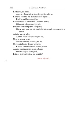 106 A Ciência do Bom Viver
E ribeiros, no ermo.
A areia esbraseada se transformará em lagos,
E a terra sedenta, em mananciais de águas. ...
E ali haverá bom caminho,
Caminho que se chamará o Caminho Santo;
O imundo não passará por ele,
Pois será somente para o seu povo;
Quem quer que por ele caminhe não errará, nem mesmo o
louco.
Ali não haverá leão,
Animal feroz não passará por ele,
Nem se achará nele;
Mas os remidos andarão por ele.
Os resgatados do Senhor voltarão
E virão a Sião com cânticos de júbilo;
Alegria eterna coroará a sua cabeça;
Gozo e alegria alcançarão,
E deles fugirá a tristeza e o gemido.”
Isaías 35:1-10.
[161]
 