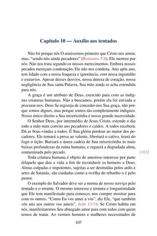 Capítulo 10 — Auxílio aos tentados
Não foi porque nós O amássemos primeiro que Cristo nos amou;
mas, “sendo nós ainda pecadores” (Romanos 5:8), Ele morreu por
nós. Não nos trata segundo os nossos merecimentos. Embora nossos
pecados mereçam condenação, Ele não nos condena. Ano após ano,
tem lidado com a nossa fraqueza e ignorância, com nossa ingratidão
e extravios. Apesar desses desvios, nossa dureza de coração, nossa
negligência de Sua santa Palavra, Sua mão ainda se acha estendida
para nós.
A graça é um atributo de Deus, exercido para com as indig-
nas criaturas humanas. Não a buscamos, porém ela foi enviada a
procurar-nos. Deus Se regozija de conceder-nos Sua graça, não por-
que somos dignos, mas porque somos tão completamente indignos.
Nosso único direito a Sua misericórdia é nossa grande necessidade.
O Senhor Deus, por intermédio de Jesus Cristo, estende o dia
todo a mão num convite aos pecadores e caídos. A todos receberá.
Dá as boas-vindas a todos. É Sua glória perdoar ao maior dos pe-
cadores. Ele tomará a presa ao valente, libertará o cativo, tirará do
fogo o tição. Baixará a áurea cadeia de Sua misericórdia às mais
baixas profundezas da ruína humana, e erguerá a degradada alma,
contaminada pelo pecado. [162]
Toda criatura humana é objeto de amoroso interesse por parte
dAquele que deu a vida a fim de reconduzir os homens a Deus.
Almas culpadas e impotentes, sujeitas a ser destruídas pelos ardis e
artes de Satanás, são cuidadas como a ovelha do rebanho o é pelo
pastor.
O exemplo do Salvador deve ser a norma de nosso serviço pelo
tentado e o errante. O mesmo interesse e ternura e longanimidade
que Ele tem manifestado para conosco, nos cumpre mostrar para
com os outros. “Como Eu vos amei a vós”, diz Ele, “que também
vós uns aos outros vos ameis”. João 13:34. Se Cristo habita em
nós, manifestaremos Seu abnegado amor para com todos com quem
temos de tratar. Ao vermos homens e mulheres necessitados de
107
 