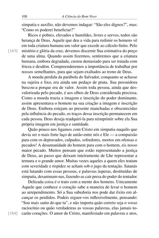 108 A Ciência do Bom Viver
simpatia e auxílio, não devemos indagar: “São eles dignos?”, mas:
“Como os poderei beneficiar?”
Ricos e pobres, elevados e humildes, livres e servos, todos são
herança de Deus. Aquele que deu a vida para redimir os homens vê
em toda criatura humana um valor que excede ao cálculo finito. Pelo
mistério e glória da cruz, devemos discernir Sua estimativa do preço
[163]
de uma alma. Quando assim fizermos, sentiremos que a criatura
humana, embora degradada, custou demasiado para ser tratada com
frieza e desdém. Compreenderemos a importância de trabalhar por
nossos semelhantes, para que sejam exaltados ao trono de Deus.
A moeda perdida da parábola do Salvador, conquanto se achasse
na sujeira e lixo, era ainda um pedaço de prata. Sua possuidora
buscou-a porque era de valor. Assim toda pessoa, ainda que des-
valorizada pelo pecado, é aos olhos de Deus considerada preciosa.
Como a moeda trazia a imagem e inscrição do poder dominante,
assim apresentava o homem na sua criação a imagem e inscrição
de Deus. Embora estejam ao presente manchadas e obscurecidas
pela influência do pecado, os traços dessa inscrição permanecem em
cada pessoa. Deus deseja readquiri-la para reimprimir sobre ela Sua
própria imagem em justiça e santidade.
Quão pouco nos ligamos com Cristo em simpatia naquilo que
devia ser o mais forte laço de união entre nós e Ele — a compaixão
para com os depravados, culpados, sofredores, mortos em ofensas e
pecados! A desumanidade do homem para com o homem, eis nosso
maior pecado. Muitos pensam que estão representando a justiça
de Deus, ao passo que deixam inteiramente de Lhe representar a
ternura e o grande amor. Muitas vezes aqueles a quem eles tratam
com severidade e rispidez se acham sob o jugo da tentação. Satanás
está lutando com essas pessoas, e palavras ásperas, destituídas de
simpatia, desanimam-nas, fazendo-as cair presa do poder do tentador.
Delicada coisa é o trato com a mente dos homens. Unicamente
Aquele que conhece o coração sabe a maneira de levar o homem
ao arrependimento. Só a Sua sabedoria nos pode dar êxito em al-
cançar os perdidos. Podeis erguer-vos inflexivelmente, pensando:
“Sou mais santo do que tu”, e não importa quão correto seja o vosso
raciocínio ou quão verdadeiras as vossas palavras, elas jamais to-
carão corações. O amor de Cristo, manifestado em palavras e atos,
[164]
 
