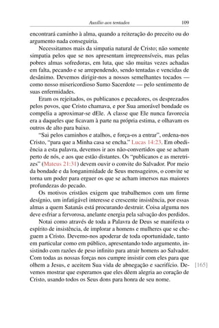 Auxílio aos tentados 109
encontrará caminho à alma, quando a reiteração do preceito ou do
argumento nada conseguiria.
Necessitamos mais da simpatia natural de Cristo; não somente
simpatia pelos que se nos apresentam irrepreensíveis, mas pelas
pobres almas sofredoras, em luta, que são muitas vezes achadas
em falta, pecando e se arrependendo, sendo tentadas e vencidas de
desânimo. Devemos dirigir-nos a nossos semelhantes tocados —
como nosso misericordioso Sumo Sacerdote — pelo sentimento de
suas enfermidades.
Eram os rejeitados, os publicanos e pecadores, os desprezados
pelos povos, que Cristo chamava, e por Sua amorável bondade os
compelia a aproximar-se dEle. A classe que Ele nunca favorecia
era a daqueles que ficavam à parte na própria estima, e olhavam os
outros de alto para baixo.
“Sai pelos caminhos e atalhos, e força-os a entrar”, ordena-nos
Cristo, “para que a Minha casa se encha.” Lucas 14:23. Em obedi-
ência a esta palavra, devemos ir aos não-convertidos que se acham
perto de nós, e aos que estão distantes. Os “publicanos e as meretri-
zes” (Mateus 21:31) devem ouvir o convite do Salvador. Por meio
da bondade e da longanimidade de Seus mensageiros, o convite se
torna um poder para erguer os que se acham imersos nas maiores
profundezas do pecado.
Os motivos cristãos exigem que trabalhemos com um firme
desígnio, um infatigável interesse e crescente insistência, por essas
almas a quem Satanás está procurando destruir. Coisa alguma nos
deve esfriar a fervorosa, anelante energia pela salvação dos perdidos.
Notai como através de toda a Palavra de Deus se manifesta o
espírito de insistência, de implorar a homens e mulheres que se che-
guem a Cristo. Devemo-nos apoderar de toda oportunidade, tanto
em particular como em público, apresentando todo argumento, in-
sistindo com razões de peso infinito para atrair homens ao Salvador.
Com todas as nossas forças nos cumpre insistir com eles para que
olhem a Jesus, e aceitem Sua vida de abnegação e sacrifício. De- [165]
vemos mostrar que esperamos que eles dêem alegria ao coração de
Cristo, usando todos os Seus dons para honra de seu nome.
 