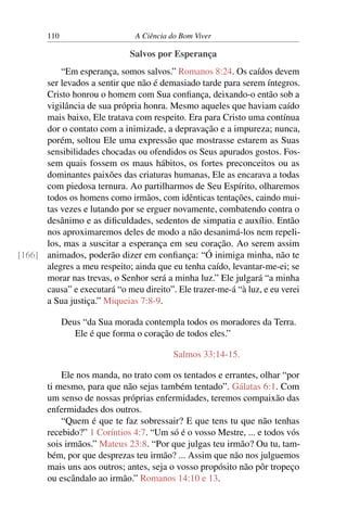 110 A Ciência do Bom Viver
Salvos por Esperança
“Em esperança, somos salvos.” Romanos 8:24. Os caídos devem
ser levados a sentir que não é demasiado tarde para serem íntegros.
Cristo honrou o homem com Sua confiança, deixando-o então sob a
vigilância de sua própria honra. Mesmo aqueles que haviam caído
mais baixo, Ele tratava com respeito. Era para Cristo uma contínua
dor o contato com a inimizade, a depravação e a impureza; nunca,
porém, soltou Ele uma expressão que mostrasse estarem as Suas
sensibilidades chocadas ou ofendidos os Seus apurados gostos. Fos-
sem quais fossem os maus hábitos, os fortes preconceitos ou as
dominantes paixões das criaturas humanas, Ele as encarava a todas
com piedosa ternura. Ao partilharmos de Seu Espírito, olharemos
todos os homens como irmãos, com idênticas tentações, caindo mui-
tas vezes e lutando por se erguer novamente, combatendo contra o
desânimo e as dificuldades, sedentos de simpatia e auxílio. Então
nos aproximaremos deles de modo a não desanimá-los nem repeli-
los, mas a suscitar a esperança em seu coração. Ao serem assim
animados, poderão dizer em confiança: “Ó inimiga minha, não te
[166]
alegres a meu respeito; ainda que eu tenha caído, levantar-me-ei; se
morar nas trevas, o Senhor será a minha luz.” Ele julgará “a minha
causa” e executará “o meu direito”. Ele trazer-me-á “à luz, e eu verei
a Sua justiça.” Miqueias 7:8-9.
Deus “da Sua morada contempla todos os moradores da Terra.
Ele é que forma o coração de todos eles.”
Salmos 33:14-15.
Ele nos manda, no trato com os tentados e errantes, olhar “por
ti mesmo, para que não sejas também tentado”. Gálatas 6:1. Com
um senso de nossas próprias enfermidades, teremos compaixão das
enfermidades dos outros.
“Quem é que te faz sobressair? E que tens tu que não tenhas
recebido?” 1 Coríntios 4:7. “Um só é o vosso Mestre, ... e todos vós
sois irmãos.” Mateus 23:8. “Por que julgas teu irmão? Ou tu, tam-
bém, por que desprezas teu irmão? ... Assim que não nos julguemos
mais uns aos outros; antes, seja o vosso propósito não pôr tropeço
ou escândalo ao irmão.” Romanos 14:10 e 13.
 