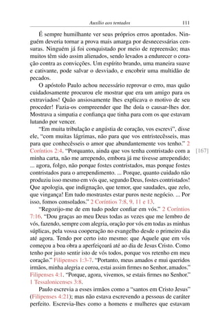 Auxílio aos tentados 111
É sempre humilhante ver seus próprios erros apontados. Nin-
guém deveria tornar a prova mais amarga por desnecessárias cen-
suras. Ninguém já foi conquistado por meio de repreensão; mas
muitos têm sido assim alienados, sendo levados a endurecer o cora-
ção contra as convicções. Um espírito brando, uma maneira suave
e cativante, pode salvar o desviado, e encobrir uma multidão de
pecados.
O apóstolo Paulo achou necessário reprovar o erro, mas quão
cuidadosamente procurou ele mostrar que era um amigo para os
extraviados! Quão ansiosamente lhes explicava o motivo de seu
proceder! Fazia-os compreender que lhe doía o causar-lhes dor.
Mostrava a simpatia e confiança que tinha para com os que estavam
lutando por vencer.
“Em muita tribulação e angústia de coração, vos escrevi”, disse
ele, “com muitas lágrimas, não para que vos entristecêsseis, mas
para que conhecêsseis o amor que abundantemente vos tenho.” 2
Coríntios 2:4. “Porquanto, ainda que vos tenha contristado com a [167]
minha carta, não me arrependo, embora já me tivesse arrependido;
... agora, folgo, não porque fostes contristados, mas porque fostes
contristados para o arrependimento. ... Porque, quanto cuidado não
produziu isso mesmo em vós que, segundo Deus, fostes contristados!
Que apologia, que indignação, que temor, que saudades, que zelo,
que vingança! Em tudo mostrastes estar puros neste negócio. ... Por
isso, fomos consolados.” 2 Coríntios 7:8, 9, 11 e 13.
“Regozijo-me de em tudo poder confiar em vós.” 2 Coríntios
7:16. “Dou graças ao meu Deus todas as vezes que me lembro de
vós, fazendo, sempre com alegria, oração por vós em todas as minhas
súplicas, pela vossa cooperação no evangelho desde o primeiro dia
até agora. Tendo por certo isto mesmo: que Aquele que em vós
começou a boa obra a aperfeiçoará até ao dia de Jesus Cristo. Como
tenho por justo sentir isto de vós todos, porque vos retenho em meu
coração.” Filipenses 1:3-7. “Portanto, meus amados e mui queridos
irmãos, minha alegria e coroa, estai assim firmes no Senhor, amados.”
Filipenses 4:1. “Porque, agora, vivemos, se estais firmes no Senhor.”
1 Tessalonicenses 3:8.
Paulo escrevia a esses irmãos como a “santos em Cristo Jesus”
(Filipenses 4:21); mas não estava escrevendo a pessoas de caráter
perfeito. Escrevia-lhes como a homens e mulheres que estavam
 