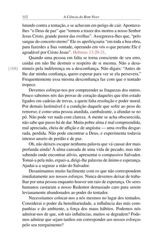 112 A Ciência do Bom Viver
lutando contra a tentação, e se achavam em perigo de cair. Apontava-
lhes “o Deus de paz” que “tornou a trazer dos mortos a nosso Senhor
Jesus Cristo, grande pastor das ovelhas”. Assegurava-lhes que, “pelo
sangue do concerto eterno” Ele os aperfeiçoaria “em toda a boa obra,
para fazerdes a Sua vontade, operando em vós o que perante Ele é
agradável por Cristo Jesus”. Hebreus 13:20-21.
Quando uma pessoa em falta se torna consciente de seu erro,
cuidai em não lhe destruir o respeito de si mesma. Não a desa-
nimeis pela indiferença ou a desconfiança. Não digais: “Antes de
[168]
lhe dar minha confiança, quero esperar para ver se ela persevera.”
Frequentemente essa mesma desconfiança faz com que o tentado
tropece.
Devemos esforçar-nos por compreender as fraquezas dos outros.
Pouco sabemos nós das provas de coração daqueles que têm estado
ligados em cadeias de trevas, a quem falta resolução e poder moral.
Por demais lastimável é a condição daquele que sofre ao peso do
remorso; é como uma pessoa aturdida, cambaleante, a afundar-se no
pó. Não pode ver nada com clareza. A mente se acha obscurecida,
não sabe que passo há de dar. Muita pobre alma é mal compreendida,
mal apreciada, cheia de aflição e de angústia — uma ovelha desgar-
rada, perdida. Não pode encontrar a Deus, e experimenta todavia
intenso anseio de perdão e de paz.
Oh, não deixeis escapar nenhuma palavra que vá causar dor mais
profunda ainda! À alma cansada de uma vida de pecado, mas não
sabendo onde encontrar alívio, apresentai o compassivo Salvador.
Tomai-a pela mão, erguei-a, dirigi-lhe palavras de ânimo e esperança.
Ajudai-a a segurar a mão do Salvador.
Desanimamos muito facilmente com os que não correspondem
imediatamente aos nossos esforços. Nunca devemos deixar de traba-
lhar por uma pessoa enquanto houver um raio de esperança. Os seres
humanos custaram a nosso Redentor demasiado caro para serem
levianamente abandonados ao poder do tentador.
Necessitamos colocar-nos a nós mesmos no lugar dos tentados.
Considerai o poder da hereditariedade, a influência das más com-
panhias e do ambiente, a força dos maus hábitos. Podemos nós
admirar-nos de que, sob tais influências, muitos se degradem? Pode-
mos admirar que sejam tardios em corresponder aos nossos esforços
pelo seu reerguimento?
 
