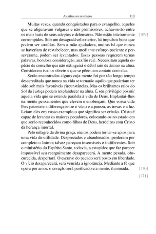 Auxílio aos tentados 113
Muitas vezes, quando conquistados para o evangelho, aqueles
que se afiguravam vulgares e não promissores, achar-se-ão entre
os mais leais de seus adeptos e defensores. Não estão inteiramente [169]
corrompidos. Sob um desagradável exterior, há impulsos bons que
podem ser atraídos. Sem a mão ajudadora, muitos há que nunca
se haveriam de restabelecer, mas mediante esforço paciente e per-
severante, podem ser levantados. Essas pessoas requerem ternas
palavras, bondosa consideração, auxílio real. Necessitam aquela es-
pécie de conselho que não extinguirá o débil raio de ânimo na alma.
Considerem isso os obreiros que se põem em contato com elas.
Serão encontrados alguns cuja mente foi por tão longo tempo
desacreditada que nunca na vida se tornarão aquilo que poderiam ter
sido sob mais favoráveis circunstâncias. Mas os brilhantes raios do
Sol da Justiça podem resplandecer na alma. É seu privilégio possuir
aquela vida que se estende paralela à vida de Deus. Implantai-lhes
na mente pensamentos que elevem e enobreçam. Que vossa vida
lhes patenteie a diferença entre o vício e a pureza, as trevas e a luz.
Leiam eles em vosso exemplo o que significa ser cristão. Cristo é
capaz de levantar os maiores pecadores, colocando-os no estado em
que serão reconhecidos como filhos de Deus, herdeiros com Cristo
da herança imortal.
Pelo milagre da divina graça, muitos podem tornar-se aptos para
uma vida de utilidade. Desprezados e abandonados, perderam por
completo o ânimo; talvez pareçam insensíveis e indiferentes. Sob
o ministério do Espírito Santo, todavia, a estupidez que faz parecer
impossível seu reerguimento desaparecerá. A mente pesada, obs-
curecida, despertará. O escravo do pecado será posto em liberdade.
O vício desaparecerá, será vencida a ignorância. Mediante a fé que
opera por amor, o coração será purificado e a mente, iluminada. [170]
[171]
 
