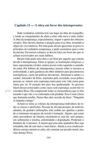 Capítulo 11 — A obra em favor dos intemperantes
Toda verdadeira reforma tem seu lugar na obra do evangelho,
e tende ao reerguimento da alma a uma vida nova e mais nobre.
A obra da temperança, especialmente, requer o apoio dos obreiros
cristãos. Eles devem chamar a atenção para essa obra, tornando-a
objeto de vivo interesse. Por toda parte devem apresentar ao povo os
princípios da verdadeira temperança, e pedir assinaturas para o voto
da mesma. Fervorosos esforços se devem fazer em favor dos que se
acham escravizados aos maus hábitos.
Há por toda parte uma obra a ser feita por aqueles que caíram
devido à intemperança. Entre as igrejas, as instituições religiosas, e
lares supostamente cristãos, muitos jovens estão seguindo o caminho
da ruína. Por hábitos de intemperança, trazem sobre si mesmos a
enfermidade, e pela ganância de obter dinheiro para pecaminosas
transigências, caem em práticas desonestas. Arruínam a saúde e o
caráter. Alienados de Deus, rejeitados pela sociedade, essas pobres
pessoas se sentem sem esperança tanto para esta vida como para
outra, por vir. O coração dos pais fica quebrantado. As pessoas
falam desses extraviados como casos sem esperança; assim não os
considera Deus. Ele compreende todas as circunstâncias que os têm
[172]
tornado o que são, e os contempla com piedade. Essa é uma classe
que demanda auxílio. Nunca lhes deis ocasião de dizer: “Ninguém
se importa comigo.”
Acham-se entre as vítimas da intemperança indivíduos de to-
das as classes e profissões. Pessoas de elevada posição, de notáveis
talentos, de grandes realizações, têm cedido aos apetites a ponto
de se tornarem incapazes de resistir à tentação. Alguns, que eram
antes possuidores de fortuna, encontram-se sem lar, sem amigos,
em sofrimento e miséria, enfermidade e degradação. Perderam o
domínio de si mesmos. A menos que uma mão ajudadora lhes seja
estendida, hão de cair mais e mais baixo. Aliada a essa condescen-
dência consigo mesmo se acha, não somente um pecado moral, mas
uma doença física.
114
 