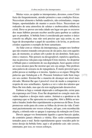 A obra em favor dos intemperantes 115
Muitas vezes, ao ajudar os intemperantes, devemos, como Cristo
fazia tão frequentemente, atender primeiro a suas condições físicas.
Necessitam alimento e bebida saudáveis, não estimulantes, roupas
limpas, oportunidades de manter o asseio físico. Necessitam ser
rodeados de uma atmosfera de salutar e enobrecedora influência
cristã. Deve-se prover em toda cidade um lugar em que os escravos
dos maus hábitos possam receber auxílio para quebrar as cadeias
que os prendem. A bebida forte é considerada por muitos o único
consolo na aflição; mas não será preciso que seja assim, se, em
lugar de desempenhar o papel do sacerdote e do levita, os professos
cristãos seguirem o exemplo do bom samaritano.
Ao lidar com as vítimas da intemperança, cumpre-nos lembrar
que não estamos tratando com pessoas de são juízo, mas com aqueles
que, de momento, se acham sob o poder de um demônio. Sede paci-
entes e mansos. Não penseis na desagradável, repulsiva aparência,
mas na preciosa vida para cuja redenção Cristo morreu. Ao despertar
o bêbado para o sentimento de sua degradação, fazei quanto estiver
ao vosso alcance para lhe mostrar que sois seu amigo. Não profirais
uma palavra de censura ou de repugnância. É muito provável que a
pobre pessoa se maldiga a si mesma. Ajudai-a a se erguer. Dirigi-lhe
palavras que fortaleçam a fé. Procurai fortalecer todo bom traço [173]
em seu caráter. Ensinai-lhe a maneira de alcançar um nível mais
elevado. Mostrai-lhe que é possível viver de modo a conquistar o
respeito de seus semelhantes. Ajudai-a a ver o valor dos talentos que
Deus lhe tem dado, mas que ela tem negligenciado desenvolver.
Embora se haja a vontade depravado e enfraquecido, existe para
ela esperança em Cristo. Esse lhe despertará no coração mais ele-
vados impulsos e desejos mais santos. Animai-a a apoderar-se da
esperança que se lhe apresenta no evangelho. Abri a Bíblia ao ten-
tado e lutador, lendo-lhes repetidamente as promessas de Deus. Essas
promessas serão para ele como as folhas da árvore da vida. Conti-
nuai pacientemente em vossos esforços, até que, com reconhecida
alegria, a trêmula mão se apegue à esperança da redenção em Cristo.
Deveis apegar-vos firmemente àqueles a quem buscais ajudar,
do contrário jamais obtereis a vitória. Eles serão continuamente
tentados para o mal. Serão repetidamente quase vencidos pelo in-
tenso desejo da bebida forte; aqui e ali poderão cair; não cesseis,
entretanto, por isso, os vossos esforços.
 