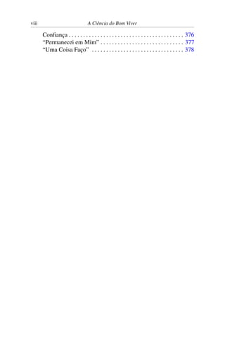 viii A Ciência do Bom Viver
Confiança . . . . . . . . . . . . . . . . . . . . . . . . . . . . . . . . . . . . . . . . 376
“Permanecei em Mim” . . . . . . . . . . . . . . . . . . . . . . . . . . . . . 377
“Uma Coisa Faço” . . . . . . . . . . . . . . . . . . . . . . . . . . . . . . . . 378
 