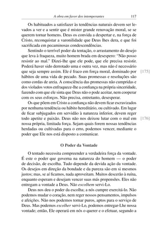 A obra em favor dos intemperantes 117
Os habituados a satisfazer às tendências naturais devem ser le-
vados a ver e a sentir que é mister grande renovação moral, se se
querem tornar homens. Deus os convida a despertar e, na força de
Cristo, reconquistar a varonilidade que Deus lhes dera, e que foi
sacrificada em pecaminosas condescendências.
Sentindo o terrível poder da tentação, o arrastamento do desejo
que leva à fraqueza, muito homem brada em desespero: “Não posso
resistir ao mal.” Dizei-lhe que ele pode, que ele precisa resistir.
Poderá haver sido derrotado uma e outra vez, mas não é necessário
que seja sempre assim. Ele é fraco em força moral, dominado por [175]
hábitos de uma vida de pecado. Suas promessas e resoluções são
como cordas de areia. A consciência das promessas não cumpridas e
dos violados votos enfraquece-lhe a confiança na própria sinceridade,
fazendo com que ele sinta que Deus não o pode aceitar, nem cooperar
com os seus esforços. Não precisa, entretanto, desesperar.
Os que põem em Cristo a confiança não devem ficar escravizados
por nenhuma tendência ou hábito hereditário, ou cultivado. Em lugar
de ficar subjugados em servidão à natureza inferior, devem reger
todo apetite e paixão. Deus não nos deixou lutar com o mal em [176]
nossa própria, limitada força. Sejam quais forem nossas tendências
herdadas ou cultivadas para o erro, podemos vencer, mediante o
poder que Ele nos está disposto a comunicar.
O Poder da Vontade
O tentado necessita compreender a verdadeira força da vontade.
É este o poder que governa na natureza do homem — o poder
de decisão, de escolha. Tudo depende da devida ação da vontade.
Os desejos em direção da bondade e da pureza são em si mesmos
justos; mas, se aí ficamos, nada aproveitam. Muitos descerão à ruína,
enquanto esperam e desejam vencer suas más propensões. Eles não
entregam a vontade a Deus. Não escolhem servi-Lo.
Deus nos deu o poder da escolha; a nós cumpre exercitá-lo. Não
podemos mudar o coração, nem reger nossos pensamentos, impulsos
e afeições. Não nos podemos tornar puros, aptos para o serviço de
Deus. Mas podemos escolher servi-Lo, podemos entregar-Lhe nossa
vontade; então, Ele operará em nós o querer e o efetuar, segundo a
 