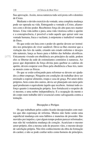 118 A Ciência do Bom Viver
Sua aprovação. Assim, nossa natureza toda será posta sob o domínio
de Cristo.
Mediante o devido exercício da vontade, uma completa mudança
pode ser operada na vida. Entregando a vontade a Cristo, aliamo-
nos com o divino poder. Recebemos força do alto para nos manter
firmes. Uma vida nobre e pura, uma vida vitoriosa sobre o apetite
e a concupiscência, é possível a todo aquele que quiser unir sua
vontade humana, fraca e vacilante, à onipotente e inabalável vontade
de Deus.
Os que estão em luta com o poder do apetite devem ser instruí-
dos nos princípios do viver saudável. Deve-se-lhes mostrar que a
violação das leis da saúde, criando um estado enfermo e desejos
não naturais, lança as bases para o hábito das bebidas alcoólicas.
Unicamente vivendo em obediência aos princípios da saúde, podem
[177]
eles se libertar da sede de estimulantes contrários à natureza. Ao
passo que dependem da força divina para quebrar as cadeias do
apetite, devem cooperar com Deus pela obediência a Suas leis, tanto
as morais como as físicas.
Os que se estão esforçando para reformar-se devem ser ajuda-
dos a obter emprego. Ninguém em condições de trabalhar deve ser
ensinado a esperar alimento, roupa e casa de graça. Por amor deles
próprios, bem como dos outros, devia ser planejado um meio pelo
qual produzam o equivalente àquilo que recebem. Animai todo es-
forço quanto à manutenção própria. Isso fortalecerá o respeito de
si mesmo, e uma nobre independência. E a ocupação da mente e
do corpo num trabalho útil é essencial como salvaguarda contra a
tentação.
Decepções e Perigos
Os que trabalham pelos caídos ficarão decepcionados com mui-
tos que dão esperança de reforma. Muitos não farão senão uma
superficial mudança em seus hábitos e maneiras de proceder. São
movidos por impulso, e por algum tempo podem parecer reformados;
mas não há verdadeira mudança de coração. Acariciam o mesmo
amor-próprio, têm a mesma sede de prazeres vãos, o mesmo desejo
de satisfação própria. Não têm conhecimento da obra da formação
do caráter, e não se pode confiar neles como homens de princípios.
 