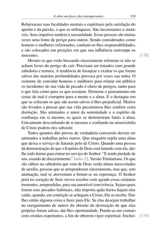 A obra em favor dos intemperantes 119
Rebaixaram suas faculdades mentais e espirituais pela satisfação do
apetite e da paixão, o que os enfraquece. São inconstantes e mutá-
veis. Seus impulsos tendem à sensualidade. Essas pessoas são muitas
vezes uma fonte de perigo para outros. Sendo considerados como
homens e mulheres reformados, confiam-se-lhes responsabilidades,
e são colocados em posições em que sua influência corrompe os
inocentes. [178]
Mesmo os que estão buscando sinceramente reformar-se não se
acham livres do perigo de cair. Precisam ser tratados com grande
sabedoria e ternura. A tendência de lisonjear e exaltar os que foram
salvos das maiores profundidades provoca por vezes sua ruína. O
costume de convidar homens e mulheres para relatar em público
os incidentes de sua vida de pecado é cheio de perigos, tanto para
o que fala como para os que escutam. Demorar o pensamento em
cenas de mal é corruptor para a mente e a alma. E o destaque em
que se colocam os que são assim salvos é-lhes prejudicial. Muitos
são levados a pensar que sua vida pecaminosa lhes confere certa
distinção. São animados o amor da notoriedade e o espírito de
confiança em si mesmo, os quais se demonstram fatais à alma.
Unicamente desconfiando de si mesmos e confiando na misericórdia
de Cristo podem eles subsistir.
Todos quantos dão provas de verdadeira conversão devem ser
animados a trabalhar pelos outros. Que ninguém repila uma alma
que deixa o serviço de Satanás pelo de Cristo. Quando uma pessoa
dá demonstração de que o Espírito de Deus está lutando com ela, dai-
lhe todo ânimo para entrar no serviço do Senhor. “E tende piedade de
uns, usando de discernimento.” Judas 22, Versão Trinitariana. Os que
são sábios na sabedoria que vem de Deus verão almas necessitadas
de auxílio, pessoas que se arrependeram sinceramente, mas que, sem
animação, mal se atreveriam a firmar-se na esperança. O Senhor
porá no coração de Seus servos receber com agrado essas criaturas
trementes, arrependidas, para sua amorável convivência. Sejam quais
forem seus pecados habituais, não importa quão baixo hajam elas
caído, quando, em contrição se achegam a Cristo, Ele as recebe. Dai-
lhes então alguma coisa a fazer para Ele. Se elas desejam trabalhar
no reerguimento de outros do abismo da destruição de que elas
próprias foram salvas, dai-lhes oportunidade. Ponde-as em contato
com cristãos experientes, a fim de obterem vigor espiritual. Enchei- [179]
 