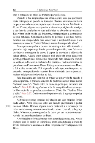 120 A Ciência do Bom Viver
lhes o coração e as mãos de trabalho para o Mestre.
Quando a luz resplandece na alma, alguns dos que pareciam
mais entregues ao pecado se tornarão obreiros de êxito em favor
de pecadores da mesma espécie que eles antes foram. Mediante a
fé em Cristo, alguns se erguerão a elevadas posições de serviço,
e ser-lhes-ão confiadas responsabilidades na obra de salvar almas.
Eles vêem onde reside sua fraqueza, compreendem a depravação
de sua natureza. Conhecem a força do pecado, e do mau hábito.
Avaliam sua incapacidade para vencer sem o auxílio de Cristo, e seu
constante clamor é: “Sobre Ti lanço minha desamparada alma.”
Esses podem ajudar a outros. Aquele que tem sido tentado e
provado, cuja esperança havia quase desaparecido, mas foi salvo
ouvindo a mensagem de amor, é capaz de entender a ciência de
salvar almas. Aquele cujo coração está cheio de amor para com
Cristo, por haver sido, ele mesmo, procurado pelo Salvador e trazido
de volta ao redil, sabe ir em busca dos perdidos. Pode encaminhar os
pecadores ao Cordeiro de Deus. Entregou-se sem reservas a Deus,
e foi aceito no Amado. Foi segurada a mão que, em fraqueza, se
estendeu num pedido de socorro. Pelo ministério dessas pessoas,
muitos pródigos serão levados ao Pai.
Para toda alma em luta por se erguer de uma vida de pecado a
uma de pureza, o grande elemento de poder reside no único nome
“debaixo do céu”, “dado entre os homens, pelo qual devamos ser
salvos”. Atos 4:12. Se alguém tem sede de tranquilizadora esperança,
de libertação de propensões pecaminosas, Cristo diz: “Venha a Mim
e beba.” João 7:37. O único remédio para o vício é a graça e o poder
de Cristo.
As boas resoluções tomadas por alguém em suas próprias forças
nada valem. Nem todos os votos do mundo quebrariam o poder
do mau hábito. Homem algum nunca praticará a temperança em
[180]
todas as coisas enquanto seu coração não estiver renovado pela graça
divina. Não nos podemos guardar de pecar por um momento sequer.
A cada instante dependemos de Deus.
A verdadeira reforma começa com a purificação da alma. Nosso
trabalho com os caídos só logrará real êxito à medida que a graça de
Cristo remodelar o caráter, e a alma for posta em viva ligação com
Deus.
 