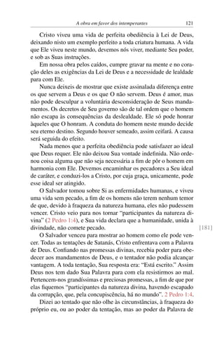 A obra em favor dos intemperantes 121
Cristo viveu uma vida de perfeita obediência à Lei de Deus,
deixando nisto um exemplo perfeito a toda criatura humana. A vida
que Ele viveu neste mundo, devemos nós viver, mediante Seu poder,
e sob as Suas instruções.
Em nossa obra pelos caídos, cumpre gravar na mente e no cora-
ção deles as exigências da Lei de Deus e a necessidade de lealdade
para com Ele.
Nunca deixeis de mostrar que existe assinalada diferença entre
os que servem a Deus e os que O não servem. Deus é amor, mas
não pode desculpar a voluntária desconsideração de Seus manda-
mentos. Os decretos de Seu governo são de tal ordem que o homem
não escapa às consequências da deslealdade. Ele só pode honrar
àqueles que O honram. A conduta do homem neste mundo decide
seu eterno destino. Segundo houver semeado, assim ceifará. A causa
será seguida do efeito.
Nada menos que a perfeita obediência pode satisfazer ao ideal
que Deus requer. Ele não deixou Sua vontade indefinida. Não orde-
nou coisa alguma que não seja necessária a fim de pôr o homem em
harmonia com Ele. Devemos encaminhar os pecadores a Seu ideal
de caráter, e conduzi-los a Cristo, por cuja graça, unicamente, pode
esse ideal ser atingido.
O Salvador tomou sobre Si as enfermidades humanas, e viveu
uma vida sem pecado, a fim de os homens não terem nenhum temor
de que, devido à fraqueza da natureza humana, eles não pudessem
vencer. Cristo veio para nos tornar “participantes da natureza di-
vina” (2 Pedro 1:4), e Sua vida declara que a humanidade, unida à
divindade, não comete pecado. [181]
O Salvador venceu para mostrar ao homem como ele pode ven-
cer. Todas as tentações de Satanás, Cristo enfrentava com a Palavra
de Deus. Confiando nas promessas divinas, recebia poder para obe-
decer aos mandamentos de Deus, e o tentador não podia alcançar
vantagem. A toda tentação, Sua resposta era: “Está escrito.” Assim
Deus nos tem dado Sua Palavra para com ela resistirmos ao mal.
Pertencem-nos grandíssimas e preciosas promessas, a fim de que por
elas fiquemos “participantes da natureza divina, havendo escapado
da corrupção, que, pela concupiscência, há no mundo”. 2 Pedro 1:4.
Dizei ao tentado que não olhe às circunstâncias, à fraqueza do
próprio eu, ou ao poder da tentação, mas ao poder da Palavra de
 