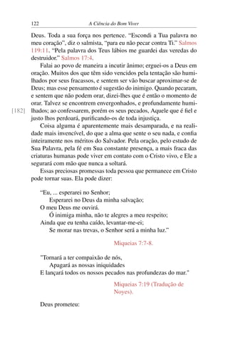 122 A Ciência do Bom Viver
Deus. Toda a sua força nos pertence. “Escondi a Tua palavra no
meu coração”, diz o salmista, “para eu não pecar contra Ti.” Salmos
119:11. “Pela palavra dos Teus lábios me guardei das veredas do
destruidor.” Salmos 17:4.
Falai ao povo de maneira a incutir ânimo; erguei-os a Deus em
oração. Muitos dos que têm sido vencidos pela tentação são humi-
lhados por seus fracassos, e sentem ser vão buscar aproximar-se de
Deus; mas esse pensamento é sugestão do inimigo. Quando pecaram,
e sentem que não podem orar, dizei-lhes que é então o momento de
orar. Talvez se encontrem envergonhados, e profundamente humi-
lhados; ao confessarem, porém os seus pecados, Aquele que é fiel e
[182]
justo lhos perdoará, purificando-os de toda injustiça.
Coisa alguma é aparentemente mais desamparada, e na reali-
dade mais invencível, do que a alma que sente o seu nada, e confia
inteiramente nos méritos do Salvador. Pela oração, pelo estudo de
Sua Palavra, pela fé em Sua constante presença, a mais fraca das
criaturas humanas pode viver em contato com o Cristo vivo, e Ele a
segurará com mão que nunca a soltará.
Essas preciosas promessas toda pessoa que permanece em Cristo
pode tornar suas. Ela pode dizer:
“Eu, ... esperarei no Senhor;
Esperarei no Deus da minha salvação;
O meu Deus me ouvirá.
Ó inimiga minha, não te alegres a meu respeito;
Ainda que eu tenha caído, levantar-me-ei;
Se morar nas trevas, o Senhor será a minha luz.”
Miqueias 7:7-8.
"Tornará a ter compaixão de nós,
Apagará as nossas iniquidades
E lançará todos os nossos pecados nas profundezas do mar."
Miqueias 7:19 (Tradução de
Noyes).
Deus prometeu:
 