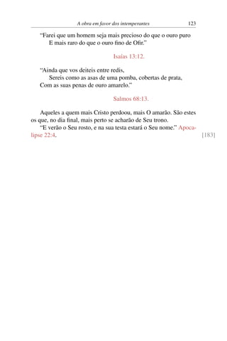 A obra em favor dos intemperantes 123
“Farei que um homem seja mais precioso do que o ouro puro
E mais raro do que o ouro fino de Ofir.”
Isaías 13:12.
“Ainda que vos deiteis entre redis,
Sereis como as asas de uma pomba, cobertas de prata,
Com as suas penas de ouro amarelo.”
Salmos 68:13.
Aqueles a quem mais Cristo perdoou, mais O amarão. São estes
os que, no dia final, mais perto se acharão de Seu trono.
“E verão o Seu rosto, e na sua testa estará o Seu nome.” Apoca-
lipse 22:4. [183]
 