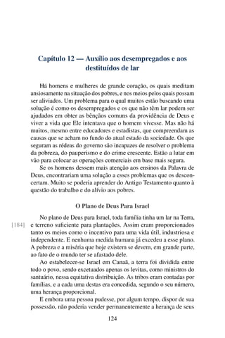 Capítulo 12 — Auxílio aos desempregados e aos
destituídos de lar
Há homens e mulheres de grande coração, os quais meditam
ansiosamente na situação dos pobres, e nos meios pelos quais possam
ser aliviados. Um problema para o qual muitos estão buscando uma
solução é como os desempregados e os que não têm lar podem ser
ajudados em obter as bênçãos comuns da providência de Deus e
viver a vida que Ele intentava que o homem vivesse. Mas não há
muitos, mesmo entre educadores e estadistas, que compreendam as
causas que se acham no fundo do atual estado da sociedade. Os que
seguram as rédeas do governo são incapazes de resolver o problema
da pobreza, do pauperismo e do crime crescente. Estão a lutar em
vão para colocar as operações comerciais em base mais segura.
Se os homens dessem mais atenção aos ensinos da Palavra de
Deus, encontrariam uma solução a esses problemas que os descon-
certam. Muito se poderia aprender do Antigo Testamento quanto à
questão do trabalho e do alívio aos pobres.
O Plano de Deus Para Israel
No plano de Deus para Israel, toda família tinha um lar na Terra,
e terreno suficiente para plantações. Assim eram proporcionados
[184]
tanto os meios como o incentivo para uma vida útil, industriosa e
independente. E nenhuma medida humana já excedeu a esse plano.
A pobreza e a miséria que hoje existem se devem, em grande parte,
ao fato de o mundo ter se afastado dele.
Ao estabelecer-se Israel em Canaã, a terra foi dividida entre
todo o povo, sendo excetuados apenas os levitas, como ministros do
santuário, nessa equitativa distribuição. As tribos eram contadas por
famílias, e a cada uma destas era concedida, segundo o seu número,
uma herança proporcional.
E embora uma pessoa pudesse, por algum tempo, dispor de sua
possessão, não poderia vender permanentemente a herança de seus
124
 