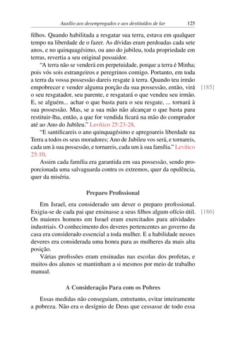 Auxílio aos desempregados e aos destituídos de lar 125
filhos. Quando habilitada a resgatar sua terra, estava em qualquer
tempo na liberdade de o fazer. As dívidas eram perdoadas cada sete
anos, e no quinquagésimo, ou ano do jubileu, toda propriedade em
terras, revertia a seu original possuidor.
“A terra não se venderá em perpetuidade, porque a terra é Minha;
pois vós sois estrangeiros e peregrinos comigo. Portanto, em toda
a terra da vossa possessão dareis resgate à terra. Quando teu irmão
empobrecer e vender alguma porção da sua possessão, então, virá [185]
o seu resgatador, seu parente, e resgatará o que vendeu seu irmão.
E, se alguém... achar o que basta para o seu resgate, ... tornará à
sua possessão. Mas, se a sua mão não alcançar o que basta para
restituir-lha, então, a que for vendida ficará na mão do comprador
até ao Ano do Jubileu.” Levítico 25:23-28.
“E santificareis o ano quinquagésimo e apregoareis liberdade na
Terra a todos os seus moradores; Ano de Jubileu vos será, e tornareis,
cada um à sua possessão, e tornareis, cada um à sua família.” Levítico
25:10.
Assim cada família era garantida em sua possessão, sendo pro-
porcionada uma salvaguarda contra os extremos, quer da opulência,
quer da miséria.
Preparo Profissional
Em Israel, era considerado um dever o preparo profissional.
Exigia-se de cada pai que ensinasse a seus filhos algum ofício útil. [186]
Os maiores homens em Israel eram exercitados para atividades
industriais. O conhecimento dos deveres pertencentes ao governo da
casa era considerado essencial a toda mulher. E a habilidade nesses
deveres era considerada uma honra para as mulheres da mais alta
posição.
Várias profissões eram ensinadas nas escolas dos profetas, e
muitos dos alunos se mantinham a si mesmos por meio de trabalho
manual.
A Consideração Para com os Pobres
Essas medidas não conseguiam, entretanto, evitar inteiramente
a pobreza. Não era o desígnio de Deus que cessasse de todo essa
 