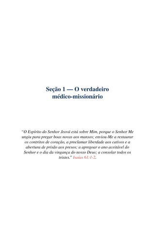 Seção 1 — O verdadeiro
médico-missionário
“O Espírito do Senhor Jeová está sobre Mim, porque o Senhor Me
ungiu para pregar boas novas aos mansos; enviou-Me a restaurar
os contritos de coração, a proclamar liberdade aos cativos e a
abertura de prisão aos presos; a apregoar o ano aceitável do
Senhor e o dia da vingança do nosso Deus; a consolar todos os
tristes.” Isaías 61:1-2.
 