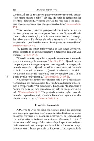 126 A Ciência do Bom Viver
condição. É um de Seus meios para o desenvolvimento do caráter.
“Pois nunca cessará o pobre”, diz Ele, “do meio da Terra; pelo que
te ordeno, dizendo: Livremente abrirás a tua mão para o teu irmão,
para o teu necessitado e para o teu pobre na tua terra.” Deuteronômio
15:11.
“Quando entre ti houver algum pobre de teus irmãos, em alguma
das tuas portas, na tua terra que o Senhor, teu Deus, te dá, não
endurecerás o teu coração, nem fecharás a tua mão a teu irmão que
for pobre; antes, lhe abrirás de todo a tua mão e livremente lhe
emprestarás o que lhe falta, quanto baste para a sua necessidade.”
Deuteronômio 15:7-8.
“E, quando teu irmão empobrecer, e as suas forças descaírem,
então, sustentá-lo-ás como estrangeiro e peregrino, para que viva
contigo.” Levítico 25:35.
“Quando também segardes a sega da vossa terra, o canto do
teu campo não segarás totalmente.” Levítico 19:9. “Quando no teu
campo segares a tua sega e esqueceres uma gavela no campo, não
tornarás a tomá-la. ... Quando sacudires a tua oliveira, não tornarás
atrás de ti a sacudir os ramos. ... Quando vindimares a tua vinha,
não tornarás atrás de ti a rebuscá-la; para o estrangeiro, para o órfão
e para a viúva será o restante.” Deuteronômio 24:19-21.
[187]
Ninguém precisa temer que sua liberalidade o leve à necessidade.
A obediência aos mandamentos de Deus daria certamente em resul-
tado a prosperidade. “Por esta causa”, disse Deus, “te abençoará o
Senhor, teu Deus, em toda a tua obra e em tudo no que puseres a tua
mão.” Deuteronômio 15:10. “Emprestarás a muitas nações, mas não
tomarás empréstimos; e dominarás sobre muitas nações, mas elas
não dominarão sobre ti.” Deuteronômio 15:6.
Princípios Comerciais
A Palavra de Deus não sanciona nenhum plano que enriqueça
uma classe pela opressão e o sofrimento de outra. Em todas as nossas
transações comerciais, ela nos ensina a colocar-nos no lugar daqueles
com quem estamos tratando, a considerar, não somente o que é
nosso, mas também o que é dos outros. Aquele que se aproveitasse
do infortúnio de um outro para se beneficiar a si mesmo, ou que
buscasse para si lucros por meio da fraqueza ou incompetência de
 
