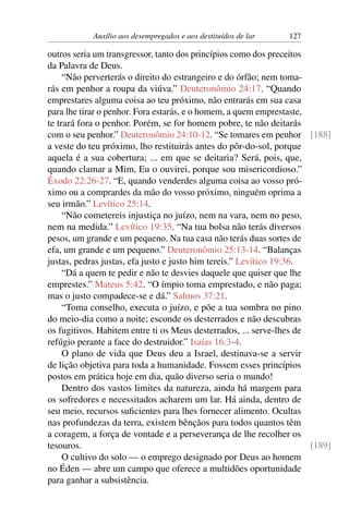 Auxílio aos desempregados e aos destituídos de lar 127
outros seria um transgressor, tanto dos princípios como dos preceitos
da Palavra de Deus.
“Não perverterás o direito do estrangeiro e do órfão; nem toma-
rás em penhor a roupa da viúva.” Deuteronômio 24:17. “Quando
emprestares alguma coisa ao teu próximo, não entrarás em sua casa
para lhe tirar o penhor. Fora estarás, e o homem, a quem emprestaste,
te trará fora o penhor. Porém, se for homem pobre, te não deitarás
com o seu penhor.” Deuteronômio 24:10-12. “Se tomares em penhor [188]
a veste do teu próximo, lho restituirás antes do pôr-do-sol, porque
aquela é a sua cobertura; ... em que se deitaria? Será, pois, que,
quando clamar a Mim, Eu o ouvirei, porque sou misericordioso.”
Êxodo 22:26-27. “E, quando venderdes alguma coisa ao vosso pró-
ximo ou a comprardes da mão do vosso próximo, ninguém oprima a
seu irmão.” Levítico 25:14.
“Não cometereis injustiça no juízo, nem na vara, nem no peso,
nem na medida.” Levítico 19:35. “Na tua bolsa não terás diversos
pesos, um grande e um pequeno. Na tua casa não terás duas sortes de
efa, um grande e um pequeno.” Deuteronômio 25:13-14. “Balanças
justas, pedras justas, efa justo e justo him tereis.” Levítico 19:36.
“Dá a quem te pedir e não te desvies daquele que quiser que lhe
emprestes.” Mateus 5:42. “O ímpio toma emprestado, e não paga;
mas o justo compadece-se e dá.” Salmos 37:21.
“Toma conselho, executa o juízo, e põe a tua sombra no pino
do meio-dia como a noite; esconde os desterrados e não descubras
os fugitivos. Habitem entre ti os Meus desterrados, ... serve-lhes de
refúgio perante a face do destruidor.” Isaías 16:3-4.
O plano de vida que Deus deu a Israel, destinava-se a servir
de lição objetiva para toda a humanidade. Fossem esses princípios
postos em prática hoje em dia, quão diverso seria o mundo!
Dentro dos vastos limites da natureza, ainda há margem para
os sofredores e necessitados acharem um lar. Há ainda, dentro de
seu meio, recursos suficientes para lhes fornecer alimento. Ocultas
nas profundezas da terra, existem bênçãos para todos quantos têm
a coragem, a força de vontade e a perseverança de lhe recolher os
tesouros. [189]
O cultivo do solo — o emprego designado por Deus ao homem
no Éden — abre um campo que oferece a multidões oportunidade
para ganhar a subsistência.
 