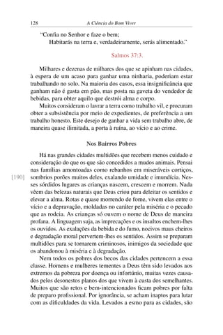 128 A Ciência do Bom Viver
“Confia no Senhor e faze o bem;
Habitarás na terra e, verdadeiramente, serás alimentado.”
Salmos 37:3.
Milhares e dezenas de milhares dos que se apinham nas cidades,
à espera de um acaso para ganhar uma ninharia, poderiam estar
trabalhando no solo. Na maioria dos casos, essa insignificância que
ganham não é gasta em pão, mas posta na gaveta do vendedor de
bebidas, para obter aquilo que destrói alma e corpo.
Muitos consideram o lavrar a terra como trabalho vil, e procuram
obter a subsistência por meio de expedientes, de preferência a um
trabalho honesto. Este desejo de ganhar a vida sem trabalho abre, de
maneira quase ilimitada, a porta à ruína, ao vício e ao crime.
Nos Bairros Pobres
Há nas grandes cidades multidões que recebem menos cuidado e
consideração do que os que são concedidos a mudos animais. Pensai
nas famílias amontoadas como rebanhos em miseráveis cortiços,
sombrios porões muitos deles, exalando umidade e imundícia. Nes-
[190]
ses sórdidos lugares as crianças nascem, crescem e morrem. Nada
vêem das belezas naturais que Deus criou para deleitar os sentidos e
elevar a alma. Rotas e quase morrendo de fome, vivem elas entre o
vício e a depravação, moldadas no caráter pela miséria e o pecado
que as rodeia. As crianças só ouvem o nome de Deus de maneira
profana. A linguagem suja, as imprecações e os insultos enchem-lhes
os ouvidos. As exalações da bebida e do fumo, nocivos maus cheiros
e degradação moral pervertem-lhes os sentidos. Assim se preparam
multidões para se tornarem criminosos, inimigos da sociedade que
os abandonou à miséria e à degradação.
Nem todos os pobres dos becos das cidades pertencem a essa
classe. Homens e mulheres tementes a Deus têm sido levados aos
extremos da pobreza por doença ou infortúnio, muitas vezes causa-
dos pelos desonestos planos dos que vivem à custa dos semelhantes.
Muitos que são retos e bem-intencionados ficam pobres por falta
de preparo profissional. Por ignorância, se acham inaptos para lutar
com as dificuldades da vida. Levados a esmo para as cidades, são
 
