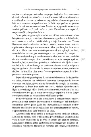 Auxílio aos desempregados e aos destituídos de lar 129
muitas vezes incapazes de achar emprego. Rodeados de cenas e sons
de vício, são sujeitos a terríveis tentações. Associados e muitas vezes
classificados com os viciados e os degradados, é somente por uma
luta sobre-humana, um poder acima do finito, que podem ser preser-
vados de cair no mesmo abismo. Muitos se apegam firmemente a
sua integridade, preferindo sofrer a pecar. Esta classe, em especial,
requer auxílio, simpatia e ânimo.
Se os pobres agora aglomerados nas cidades encontrassem ha-
bitações no campo, poderiam não somente ganhar a subsistência,
mas encontrar a saúde e a felicidade que hoje desconhecem. Traba-
lho árduo, comida simples, estrita economia, muitas vezes durezas
e privações, eis o que seria sua sorte. Mas que bênçãos lhes seria
deixar a cidade com suas atrações para o mal, sua agitação e crime, [191]
sua miséria e torpeza, para o sossego, a paz e pureza do campo!
Para muitos dos que residem nas cidades, sem ter um cantinho
de relva verde em que pisar, que olham ano após ano para pátios [192]
imundos, becos estreitos, paredes e pavimentos de tijolo e céus
nublados de poeira e fumaça — pudessem eles ser levados a alguma
região agrícola, circundada de verdes campinas, matas, colinas e
riachos, os límpidos céus e o ar fresco e puro dos campos, isso lhes
pareceria quase um paraíso.
Separados em grande parte do contato do homem e da dependên-
cia deles, afastados das máximas e costumes corruptores do mundo
e de suas tentações, aproximar-se-iam mais do coração da natureza.
A presença de Deus lhes seria mais real. Muitos aprenderiam a
lição da confiança nEle. Mediante a natureza, ouviriam Sua voz
comunicando-lhes paz e amor ao coração; e espírito e alma e corpo
corresponderiam ao restaurador e vivificante poder.
Se hão de tornar-se um dia industriosos e independentes, muitos
precisam de ter auxílio, encorajamento e instrução. Há multidões
de famílias pobres pelas quais não se poderia fazer nenhum melhor
trabalho missionário do que ajudá-las a se estabelecerem no campo,
e aprenderem a tirar dele um meio de vida.
A necessidade de tal auxílio e instrução não se limita às cidades.
Mesmo no campo, com todas as suas possibilidades quanto a uma
vida melhor, multidões de pobres se acham em grande carência.
Localidades inteiras estão destituídas de educação em assuntos in-
dustriais e higiênicos. Há famílias morando em choças, com mobília
 
