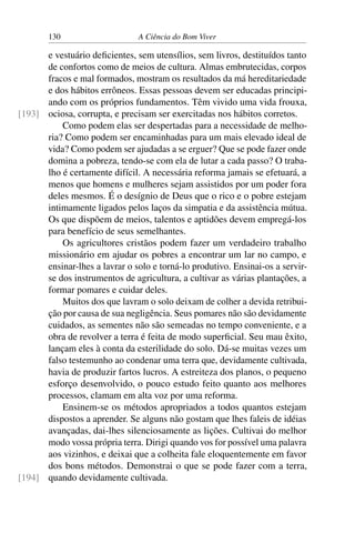 130 A Ciência do Bom Viver
e vestuário deficientes, sem utensílios, sem livros, destituídos tanto
de confortos como de meios de cultura. Almas embrutecidas, corpos
fracos e mal formados, mostram os resultados da má hereditariedade
e dos hábitos errôneos. Essas pessoas devem ser educadas principi-
ando com os próprios fundamentos. Têm vivido uma vida frouxa,
ociosa, corrupta, e precisam ser exercitadas nos hábitos corretos.
[193]
Como podem elas ser despertadas para a necessidade de melho-
ria? Como podem ser encaminhadas para um mais elevado ideal de
vida? Como podem ser ajudadas a se erguer? Que se pode fazer onde
domina a pobreza, tendo-se com ela de lutar a cada passo? O traba-
lho é certamente difícil. A necessária reforma jamais se efetuará, a
menos que homens e mulheres sejam assistidos por um poder fora
deles mesmos. É o desígnio de Deus que o rico e o pobre estejam
intimamente ligados pelos laços da simpatia e da assistência mútua.
Os que dispõem de meios, talentos e aptidões devem empregá-los
para benefício de seus semelhantes.
Os agricultores cristãos podem fazer um verdadeiro trabalho
missionário em ajudar os pobres a encontrar um lar no campo, e
ensinar-lhes a lavrar o solo e torná-lo produtivo. Ensinai-os a servir-
se dos instrumentos de agricultura, a cultivar as várias plantações, a
formar pomares e cuidar deles.
Muitos dos que lavram o solo deixam de colher a devida retribui-
ção por causa de sua negligência. Seus pomares não são devidamente
cuidados, as sementes não são semeadas no tempo conveniente, e a
obra de revolver a terra é feita de modo superficial. Seu mau êxito,
lançam eles à conta da esterilidade do solo. Dá-se muitas vezes um
falso testemunho ao condenar uma terra que, devidamente cultivada,
havia de produzir fartos lucros. A estreiteza dos planos, o pequeno
esforço desenvolvido, o pouco estudo feito quanto aos melhores
processos, clamam em alta voz por uma reforma.
Ensinem-se os métodos apropriados a todos quantos estejam
dispostos a aprender. Se alguns não gostam que lhes faleis de idéias
avançadas, dai-lhes silenciosamente as lições. Cultivai do melhor
modo vossa própria terra. Dirigi quando vos for possível uma palavra
aos vizinhos, e deixai que a colheita fale eloquentemente em favor
dos bons métodos. Demonstrai o que se pode fazer com a terra,
quando devidamente cultivada.
[194]
 