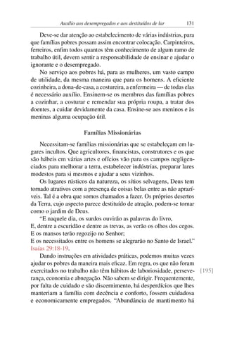 Auxílio aos desempregados e aos destituídos de lar 131
Deve-se dar atenção ao estabelecimento de várias indústrias, para
que famílias pobres possam assim encontrar colocação. Carpinteiros,
ferreiros, enfim todos quantos têm conhecimento de algum ramo de
trabalho útil, devem sentir a responsabilidade de ensinar e ajudar o
ignorante e o desempregado.
No serviço aos pobres há, para as mulheres, um vasto campo
de utilidade, da mesma maneira que para os homens. A eficiente
cozinheira, a dona-de-casa, a costureira, a enfermeira — de todas elas
é necessário auxílio. Ensinem-se os membros das famílias pobres
a cozinhar, a costurar e remendar sua própria roupa, a tratar dos
doentes, a cuidar devidamente da casa. Ensine-se aos meninos e às
meninas alguma ocupação útil.
Famílias Missionárias
Necessitam-se famílias missionárias que se estabeleçam em lu-
gares incultos. Que agricultores, financistas, construtores e os que
são hábeis em várias artes e ofícios vão para os campos negligen-
ciados para melhorar a terra, estabelecer indústrias, preparar lares
modestos para si mesmos e ajudar a seus vizinhos.
Os lugares rústicos da natureza, os sítios selvagens, Deus tem
tornado atrativos com a presença de coisas belas entre as não aprazí-
veis. Tal é a obra que somos chamados a fazer. Os próprios desertos
da Terra, cujo aspecto parece destituído de atração, podem-se tornar
como o jardim de Deus.
“E naquele dia, os surdos ouvirão as palavras do livro,
E, dentre a escuridão e dentre as trevas, as verão os olhos dos cegos.
E os mansos terão regozijo no Senhor;
E os necessitados entre os homens se alegrarão no Santo de Israel.”
Isaías 29:18-19.
Dando instruções em atividades práticas, podemos muitas vezes
ajudar os pobres da maneira mais eficaz. Em regra, os que não foram
exercitados no trabalho não têm hábitos de laboriosidade, perseve- [195]
rança, economia e abnegação. Não sabem se dirigir. Frequentemente,
por falta de cuidado e são discernimento, há desperdícios que lhes
manteriam a família com decência e conforto, fossem cuidadosa
e economicamente empregados. “Abundância de mantimento há
 
