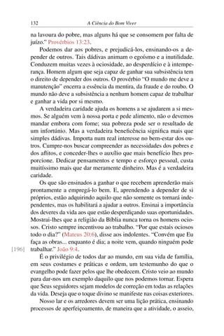 132 A Ciência do Bom Viver
na lavoura do pobre, mas alguns há que se consomem por falta de
juízo.” Provérbios 13:23.
Podemos dar aos pobres, e prejudicá-los, ensinando-os a de-
pender de outros. Tais dádivas animam o egoísmo e a inutilidade.
Conduzem muitas vezes à ociosidade, ao desperdício e à intempe-
rança. Homem algum que seja capaz de ganhar sua subsistência tem
o direito de depender dos outros. O provérbio “O mundo me deve a
manutenção” encerra a essência da mentira, da fraude e do roubo. O
mundo não deve a subsistência a nenhum homem capaz de trabalhar
e ganhar a vida por si mesmo.
A verdadeira caridade ajuda os homens a se ajudarem a si mes-
mos. Se alguém vem à nossa porta e pede alimento, não o devemos
mandar embora com fome; sua pobreza pode ser o resultado de
um infortúnio. Mas a verdadeira beneficência significa mais que
simples dádivas. Importa num real interesse no bem-estar dos ou-
tros. Cumpre-nos buscar compreender as necessidades dos pobres e
dos aflitos, e conceder-lhes o auxílio que mais benefício lhes pro-
porcione. Dedicar pensamentos e tempo e esforço pessoal, custa
muitíssimo mais que dar meramente dinheiro. Mas é a verdadeira
caridade.
Os que são ensinados a ganhar o que recebem aprenderão mais
prontamente a empregá-lo bem. E, aprendendo a depender de si
próprios, estão adquirindo aquilo que não somente os tornará inde-
pendentes, mas os habilitará a ajudar a outros. Ensinai a importância
dos deveres da vida aos que estão desperdiçando suas oportunidades.
Mostrai-lhes que a religião da Bíblia nunca torna os homens ocio-
sos. Cristo sempre incentivou ao trabalho. “Por que estais ociosos
todo o dia?” (Mateus 20:6), disse aos indolentes. “Convém que Eu
faça as obras... enquanto é dia; a noite vem, quando ninguém pode
trabalhar.” João 9:4.
[196]
É o privilégio de todos dar ao mundo, em sua vida de família,
em seus costumes e práticas e ordem, um testemunho do que o
evangelho pode fazer pelos que lhe obedecem. Cristo veio ao mundo
para dar-nos um exemplo daquilo que nos podemos tornar. Espera
que Seus seguidores sejam modelos de correção em todas as relações
da vida. Deseja que o toque divino se manifeste nas coisas exteriores.
Nosso lar e os arredores devem ser uma lição prática, ensinando
processos de aperfeiçoamento, de maneira que a atividade, o asseio,
 