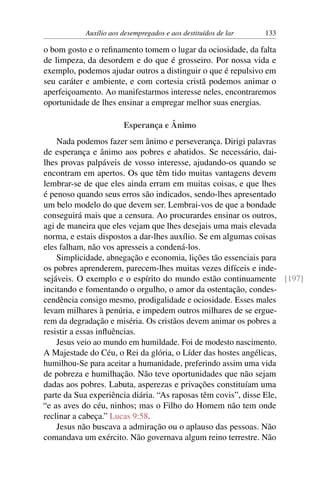 Auxílio aos desempregados e aos destituídos de lar 133
o bom gosto e o refinamento tomem o lugar da ociosidade, da falta
de limpeza, da desordem e do que é grosseiro. Por nossa vida e
exemplo, podemos ajudar outros a distinguir o que é repulsivo em
seu caráter e ambiente, e com cortesia cristã podemos animar o
aperfeiçoamento. Ao manifestarmos interesse neles, encontraremos
oportunidade de lhes ensinar a empregar melhor suas energias.
Esperança e Ânimo
Nada podemos fazer sem ânimo e perseverança. Dirigi palavras
de esperança e ânimo aos pobres e abatidos. Se necessário, dai-
lhes provas palpáveis de vosso interesse, ajudando-os quando se
encontram em apertos. Os que têm tido muitas vantagens devem
lembrar-se de que eles ainda erram em muitas coisas, e que lhes
é penoso quando seus erros são indicados, sendo-lhes apresentado
um belo modelo do que devem ser. Lembrai-vos de que a bondade
conseguirá mais que a censura. Ao procurardes ensinar os outros,
agi de maneira que eles vejam que lhes desejais uma mais elevada
norma, e estais dispostos a dar-lhes auxílio. Se em algumas coisas
eles falham, não vos apresseis a condená-los.
Simplicidade, abnegação e economia, lições tão essenciais para
os pobres aprenderem, parecem-lhes muitas vezes difíceis e inde-
sejáveis. O exemplo e o espírito do mundo estão continuamente [197]
incitando e fomentando o orgulho, o amor da ostentação, condes-
cendência consigo mesmo, prodigalidade e ociosidade. Esses males
levam milhares à penúria, e impedem outros milhares de se ergue-
rem da degradação e miséria. Os cristãos devem animar os pobres a
resistir a essas influências.
Jesus veio ao mundo em humildade. Foi de modesto nascimento.
A Majestade do Céu, o Rei da glória, o Líder das hostes angélicas,
humilhou-Se para aceitar a humanidade, preferindo assim uma vida
de pobreza e humilhação. Não teve oportunidades que não sejam
dadas aos pobres. Labuta, asperezas e privações constituíam uma
parte da Sua experiência diária. “As raposas têm covis”, disse Ele,
“e as aves do céu, ninhos; mas o Filho do Homem não tem onde
reclinar a cabeça.” Lucas 9:58.
Jesus não buscava a admiração ou o aplauso das pessoas. Não
comandava um exército. Não governava algum reino terrestre. Não
 