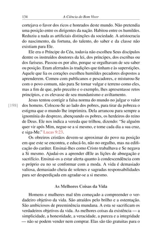 134 A Ciência do Bom Viver
cortejava o favor dos ricos e honrados deste mundo. Não pretendia
uma posição entre os dirigentes da nação. Habitou entre os humildes.
Reduziu a nada as artificiais distinções da sociedade. A aristocracia
do nascimento, da fortuna, do talento, do saber e da classe não
existiam para Ele.
Ele era o Príncipe do Céu, todavia não escolheu Seus discípulos
dentre os instruídos doutores da lei, dos príncipes, dos escribas ou
dos fariseus. Passou-os por alto, porque se orgulhavam de seu saber
ou posição. Eram aferrados às tradições que tinham e às superstições.
Aquele que lia os corações escolheu humildes pecadores dispostos a
aprenderem. Comeu com publicanos e pescadores, e misturou-Se
com o povo comum, não para Se tornar vulgar e terreno como eles,
mas a fim de que, pelo preceito e o exemplo, lhes apresentasse retos
princípios, e os elevasse de seu mundanismo e aviltamento.
Jesus tentou corrigir a falsa norma do mundo no julgar o valor
dos homens. Colocou-Se ao lado dos pobres, para tirar da pobreza o
[198]
estigma que o mundo lhe imprimira. Dela arrancou para sempre a
ignomínia do desprezo, abençoando os pobres, os herdeiros do reino
de Deus. Ele nos indica a vereda que trilhou, dizendo: “Se alguém
quer vir após Mim, negue-se a si mesmo, e tome cada dia a sua cruz,
e siga-Me.” Lucas 9:23.
Os obreiros cristãos devem-se aproximar do povo na posição
em que este se encontra, e educá-lo, não no orgulho, mas na edifi-
cação do caráter. Ensinai-lhes como Cristo trabalhava e Se negava
a Si mesmo. Ajudai-os a aprender dEle as lições de abnegação e
sacrifício. Ensinai-os a estar alerta quanto à condescendência com
o próprio eu no se conformar com a moda. A vida é demasiado
valiosa, demasiado cheia de solenes e sagradas responsabilidades
para ser desperdiçada em agradar-se a si mesmo.
As Melhores Coisas da Vida
Homens e mulheres mal têm começado a compreender o ver-
dadeiro objetivo da vida. São atraídos pelo brilho e a ostentação.
São ambiciosos de preeminência mundana. A esta se sacrificam os
verdadeiros objetivos da vida. As melhores coisas da existência — a
simplicidade, a honestidade, a veracidade, a pureza e a integridade
— não se podem vender nem comprar. Elas são tão gratuitas para o
 